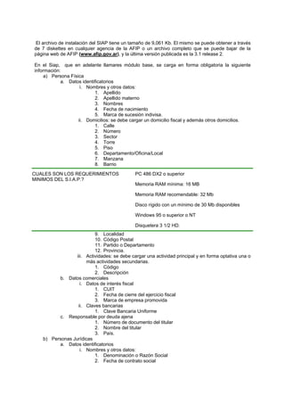 El archivo de instalación del SIAP tiene un tamaño de 9,061 Kb. El mismo se puede obtener a través
de 7 diskettes en cualquier agencia de la AFIP o un archivo completo que se puede bajar de la
página web de AFIP (www.afip.gov.ar), y la última versión publicada es la 3.1 release 2.
En el Siap, que en adelante llamares módulo base, se carga en forma obligatoria la siguiente
información:
a) Persona Física
a. Datos identificatorios
i. Nombres y otros datos:
1. Apellido
2. Apellido materno
3. Nombres
4. Fecha de nacimiento
5. Marca de sucesión indivisa.
ii. Domicilios: se debe cargar un domicilio fiscal y además otros domicilios.
1. Calle
2. Número
3. Sector
4. Torre
5. Piso
6. Departamento/Oficina/Local
7. Manzana
8. Barrio
9. Localidad
10. Código Postal
11. Partido o Departamento
12. Provincia.
iii. Actividades: se debe cargar una actividad principal y en forma optativa una o
más actividades secundarias.
1. Código
2. Descripción
b. Datos comerciales
i. Datos de interés fiscal
1. CUIT
2. Fecha de cierre del ejercicio fiscal
3. Marca de empresa promovida
ii. Claves bancarias
1. Clave Bancaria Uniforme
c. Responsable por deuda ajena
1. Número de documento del titular
2. Nombre del titular
3. País.
b) Personas Jurídicas
a. Datos identificatorios
i. Nombres y otros datos:
1. Denominación o Razón Social
2. Fecha de contrato social
CUALES SON LOS REQUERIMIENTOS
MINIMOS DEL S.I.A.P.?
PC 486 DX2 o superior
Memoria RAM mínima: 16 MB
Memoria RAM recomendable: 32 Mb
Disco rígido con un mínimo de 30 Mb disponibles
Windows 95 o superior o NT
Disquetera 3 1/2 HD.
 