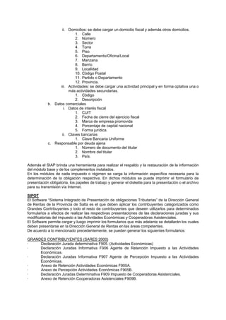 ii. Domicilios: se debe cargar un domicilio fiscal y además otros domicilios.
1. Calle
2. Número
3. Sector
4. Torre
5. Piso
6. Departamento/Oficina/Local
7. Manzana
8. Barrio
9. Localidad
10. Código Postal
11. Partido o Departamento
12. Provincia.
iii. Actividades: se debe cargar una actividad principal y en forma optativa una o
más actividades secundarias.
1. Código
2. Descripción
b. Datos comerciales
i. Datos de interés fiscal
1. CUIT
2. Fecha de cierre del ejercicio fiscal
3. Marca de empresa promovida
4. Porcentaje de capital nacional
5. Forma jurídica.
ii. Claves bancarias
1. Clave Bancaria Uniforme
c. Responsable por deuda ajena
1. Número de documento del titular
2. Nombre del titular
3. País.
Además el SIAP brinda una herramienta para realizar el respaldo y la restauración de la información
del módulo base y de los complementos instalados.
En los módulos de cada impuesto o régimen se carga la información específica necesaria para la
determinación de la obligación respectiva. En dichos módulos se puede imprimir el formulario de
presentación obligatoria, los papeles de trabajo y generar el diskette para la presentación o el archivo
para su transmisión vía Internet.
SIPOT
El Software “Sistema Integrado de Presentación de obligaciones Tributarias” de la Dirección General
de Rentas de la Provincia de Salta es el que deben aplicar los contribuyentes categorizados como
Grandes Contribuyentes y todo el resto de contribuyentes que deseen utilizarlos para determinados
formularios a efectos de realizar las respectivas presentaciones de las declaraciones juradas y sus
modificatorias del impuesto a las Actividades Económicas y Cooperadoras Asistenciales.
El Software permite cargar y luego imprimir los formularios que más adelante se detallarán los cuales
deben presentarse en la Dirección General de Rentas en las áreas competentes.
De acuerdo a lo mencionado precedentemente, se pueden generar los siguientes formularios:
GRANDES CONTRIBUYENTES (SARES 2000)
· Declaración Jurada determinativa F905. (Actividades Económicas)
· Declaración Juradas Informativa F906 Agente de Retención Impuesto a las Actividades
Económicas.
· Declaración Juradas Informativa F907 Agente de Percepción Impuesto a las Actividades
Económicas.
· Anexo de Retención Actividades Económicas F905A.
· Anexo de Percepción Actividades Económicas F905B.
· Declaración Juradas Determinativa F909 Impuesto de Cooperadoras Asistenciales.
· Anexo de Retención Cooperadoras Asistenciales F909B.
 