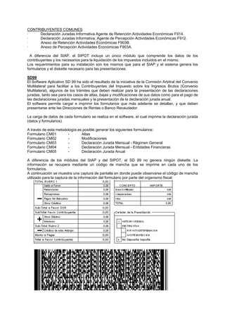 CONTRIBUYENTES COMUNES
· Declaración Juradas Informativa Agente de Retención Actividades Económicas F914.
· Declaración Juradas Informativa, Agente de Percepción Actividades Económicas F912.
· Anexo de Retención Actividades Económicas F903B.
· Anexo de Percepción Actividades Económicas F903A.
A diferencia del SIAP, el SIPOT incluye un único módulo que comprende los datos de los
contribuyentes y los necesarios para la liquidación de los impuestos incluidos en el mismo.
Los requerimientos para su instalación son los mismos que para el SIAP y el sistema genera los
formularios y el diskette necesario para las presentaciones.
SD99
El Software Aplicativo SD 99 ha sido el resultado de la iniciativa de la Comisión Arbitral del Convenio
Multilateral para facilitar a los Contribuyentes del Impuesto sobre los Ingresos Brutos (Convenio
Multilateral), algunos de los trámites que deben realizar para la presentación de las declaraciones
juradas, tanto sea para los casos de altas, bajas y modificaciones de sus datos como para el pago de
las declaraciones juradas mensuales y la presentación de la declaración jurada anual.
El software permite cargar e imprimir los formularios que más adelante se detallan, y que deben
presentarse ante las Direcciones de Rentas o Banco Recaudador.
La carga de datos de cada formulario se realiza en el software, el cual imprime la declaración jurada
(datos y formularios).
A través de esta metodología es posible generar los siguientes formularios:
Formulario CM01 - Altas
Formulario CM02 - Modificaciones
Formulario CM03 - Declaración Jurada Mensual - Régimen General
Formulario CM04 - Declaración Jurada Mensual - Entidades Financieras
Formulario CM05 - Declaración Jurada Anual
A diferencia de los módulos del SIAP y del SIPOT, el SD 99 no genera ningún diskette. La
información se recupera mediante un código de mancha que se imprime en cada uno de los
formularios.
A continuación se muestra una captura de pantalla en donde puede observarse el código de mancha
utilizado para la captura de la información del formulario por parte del organismo fiscal:
 