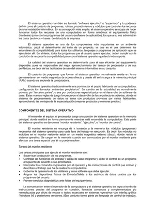 El sistema operativo también es llamado “software ejecutivo” o “supervisor” y lo podemos
definir como el conjunto de programas, rutinas, procedimientos y módulos que controlan los recursos
de una instalación informática. En su concepción más amplia, el sistema operativo se ocupa de hacer
funcionar todos los recursos de una computadora en forma armónica: el equipamiento físico
(hardware) junto con los programas del usuario (software de aplicación), los que a su vez administran
los datos (archivos – bases de datos) de la empresa.
El sistema operativo es uno de los componentes más importantes en un ambiente
informático, quizá el determinante del éxito de un proyecto, ya que es el que determina los
estándares (la compatibilidad) para todos los utilitarios, lenguajes y programas de aplicación que se
ejecutarán allí. En síntesis, todos los programas que el usuario quiera ejecutar, deben cumplir con la
condición de respetar la compatibilidad para con el sistema operativo que les brinda soporte.
La calidad del sistema operativo es determinante para el uso eficiente del equipamiento
disponible, pues es responsable del mejor aprovechamiento del tiempo de procesador y de sus
periféricos, es decir de las facilidades de uso del sistema informático en su conjunto.
El conjunto de programas que forman el sistema operativo normalmente reside en forma
permanente en un medio magnético de acceso directo y desde allí se lo carga a la memoria principal
(RAM) cuando se enciende la computadora.
El sistema operativo tradicionalmente era provisto por el propio fabricante de la computadora,
configurando los llamados ambientes propietarios”. En cambio en la actualidad es normalmente
provisto por “terceras partes”, o sea por productores especializados en el desarrollo de software de
base. Estas nuevas reglas de juego favorecieron el desarrollo de las arquitecturas abiertas, donde el
sistema de procesamiento de datos se arma con productos provistos por varios fabricantes,
aprovechando las ventajas de la especialización (mejores productos y menores precios.)
COMPONENTES DEL SISTEMA OPERATIVO
Al encender el equipo, el procesador carga una porción del sistema operativo en la memoria
principal, donde residirá en forma permanente mientras esté encendida la computadora. Esta parte
del sistema operativo se denomina “monitor residente”, “ejecutivo”, o “monitor de control”.
El monitor residente se encarga de ir trayendo a la memoria los módulos (programas)
necesarios del sistema operativo para cada fase del trabajo en ejecución. Es decir, los módulos no
incluidos en el monitor residente están en un medio magnético externo (disco), donde reside el
sistema operativo. Se cargan en la memoria cuando son convocados por el monitor residente para
efectuar una tarea especial que él no puede resolver.
Tareas del monitor residente
Las tareas principales que ejecuta el monitor residente son:
• Supervisar la ejecución de los programas.
• Controlar las funciones de entrada y salida de cada programa y ceder el control de un programa
al siguiente de acuerdo a sus prioridades.
• Interpretar los comandos ingresados por el operador y las instrucciones de control que indican y
describen el trabajo que ha de realizar la computadora.
• Gobernar la operatoria de los utilitarios y otros software que deba ejecutar.
• Asignar los dispositivos físicos de Entrada/Salida a los archivos de datos usados por los
programas del usuario.
• Proveer servicios diagnósticos ante fallas del equipamiento.
La comunicación entre el operador de la computadora y el sistema operativo se logra a través de
instrucciones propias del programa en cuestión, llamadas comandos y complementadas y/o
reemplazadas por clicks de mouse o teclas especiales en sistemas operativos con interfaz gráfica
(Windows 95 y posteriores versiones.) Ese conjunto forma parte del lenguaje de control de trabajos,
 