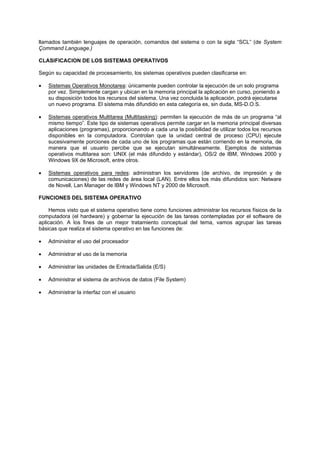 llamados también lenguajes de operación, comandos del sistema o con la sigla “SCL” (de System
Çommand Language.)
CLASIFICACION DE LOS SISTEMAS OPERATIVOS
Según su capacidad de procesamiento, los sistemas operativos pueden clasificarse en:
• Sistemas Operativos Monotarea: únicamente pueden controlar la ejecución de un solo programa
por vez. Simplemente cargan y ubican en la memoria principal la aplicación en curso, poniendo a
su disposición todos los recursos del sistema. Una vez concluida la aplicación, podrá ejecutarse
un nuevo programa. El sistema más difundido en esta categoría es, sin duda, MS-D.O.S.
• Sistemas operativos Multitarea (Multitasking): permiten la ejecución de más de un programa “al
mismo tiempo”. Este tipo de sistemas operativos permite cargar en la memoria principal diversas
aplicaciones (programas), proporcionando a cada una la posibilidad de utilizar todos los recursos
disponibles en la computadora. Controlan que la unidad central de proceso (CPU) ejecute
sucesivamente porciones de cada uno de los programas que están corriendo en la memoria, de
manera que el usuario percibe que se ejecutan simultáneamente. Ejemplos de sistemas
operativos multitarea son: UNIX (el más difundido y estándar), OS/2 de IBM, Windows 2000 y
Windows 9X de Microsoft, entre otros.
• Sistemas operativos para redes: administran los servidores (de archivo, de impresión y de
comunicaciones) de las redes de área local (LAN). Entre ellos los más difundidos son: Netware
de Novell, Lan Manager de IBM y Windows NT y 2000 de Microsoft.
FUNCIONES DEL SISTEMA OPERATIVO
Hemos visto que el sistema operativo tiene como funciones administrar los recursos físicos de la
computadora (el hardware) y gobernar la ejecución de las tareas contempladas por el software de
aplicación. A los fines de un mejor tratamiento conceptual del tema, vamos agrupar las tareas
básicas que realiza el sistema operativo en las funciones de:
• Administrar el uso del procesador
• Administrar el uso de la memoria
• Administrar las unidades de Entrada/Salida (E/S)
• Administrar el sistema de archivos de datos (File System)
• Administrar la interfaz con el usuario
 