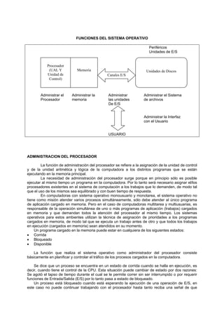 FUNCIONES DEL SISTEMA OPERATIVO
Periféricos
Unidades de E/S
Administrar el Administrar la Administrar Administrar el Sistema
Procesador memoria las unidades de archivos
De E/S
Administrar la Interfaz
con el Usuario
USUARIO
ADMINISTRACION DEL PROCESADOR
La función de administración del procesador se refiere a la asignación de la unidad de control
y de la unidad aritmética y lógica de la computadora a los distintos programas que se están
ejecutando en la memoria principal.
La necesidad de administración del procesador surge porque en principio sólo es posible
ejecutar al mismo tiempo un programa en la computadora. Por lo tanto será necesario asignar el/los
procesadores existentes en el sistema de computación a los trabajos que lo demanden, de modo tal
que el uso de los mismos sea equilibrado y con buen tiempo de respuesta.
En computadoras con sistema operativo monousuario y monotarea, el sistema operativo no
tiene como misión atender varios procesos simultáneamente, sólo debe atender al único programa
de aplicación cargado en memoria. Pero en el caso de computadoras multitarea y multiusuarias, es
responsable de la operación simultánea de uno o más programas de aplicación (trabajos) cargados
en memoria y que demandan todos la atención del procesador al mismo tiempo. Los sistemas
operativos para estos ambientes utilizan la técnica de asignación de prioridades a los programas
cargados en memoria, de modo tal que se ejecuta un trabajo antes de otro y que todos los trabajos
en ejecución (cargados en memoria) sean atendidos en su momento.
Un programa cargado en la memoria puede estar en cualquiera de los siguientes estados:
• Corrida
• Bloqueado
• Disponible
La función que realiza el sistema operativo como administrador del procesador consiste
básicamente en planificar y controlar el tráfico de los procesos cargados en la computadora.
Se dice que un proceso se encuentra en un estado de corrida cuando se halla en ejecución, es
decir, cuando tiene el control de la CPU. Esta situación puede cambiar de estado por dos razones:
Se agotó el lapso de tiempo durante el cual se le permite correr sin ser interrumpido o por requerir
funciones de Entrada/Salida (E/S) por lo tanto pasa a estado de bloqueado.
Un proceso está bloqueado cuando está esperando la ejecución de una operación de E/S, en
este caso no puede continuar trabajando con el procesador hasta tanto reciba una señal de que
Procesador
(UAL Y
Unidad de
Control)
Memoria Unidades de Discos
Canales E/S
 