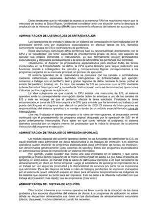 Debe destacarse que la velocidad de acceso a la memoria RAM es muchísimo mayor que la
velocidad de acceso al Disco Rígido, debiéndose considerar ante una situación como la descripta la
ampliación de la memoria de trabajo (RAM) para mantener la eficiencia del sistema en su conjunto.
ADMINISTRACION DE LAS UNIDADES DE ENTRADA/SALIDA
Las operaciones de entrada y salida de un sistema de computación no son realizadas por el
procesador central, sino por dispositivos especializados en efectuar tareas de E/S, llamados
comúnmente canales de E/S o controladores de periféricos.
Estos dispositivos comunican el/los periféricos baio su responsabilidad directamente con la
CPU y se caracterizan por tener capacidad de procesamiento propia, es decir, son capaces de
ejecutar sus propios comandos e instrucciones, ya que normalmente poseen procesadores
especializados y dedicados exclusivamente a la tarea de administrar los periféricos que controlan.
Obviamente, al disponer de procesadores especializados para efectuar todas las tareas
involucradas en la Entrada/Salida de datos, la CPU queda liberada para seguir realizando sus
funciones propias e indelegables: los cálculos y comparaciones lógicas correspondientes a los
programas cargados en su memoria principal, en proceso de ejecución.
El sistema operativo de la computadora se comunica con los canales o controladores
mediante instrucciones especiales, llamadas interrupciones de Entrada/Salida, por ejemplo:
comenzar a trabajar con el periférico, leer y grabar registros de datos, terminar la tarea, probar el
estado del periférico (status), etc. Es decir, los canales de E/S se comunican con la CPU mediante
órdenes llamadas “interrupciones” y no mediante “instrucciones” como se denominan las operaciones
indicadas por los programas de aplicación.
La idea subyacente es que cuando la CPU solicita una instrucción de E/S, el sistema
operativo emite la correspondiente interrupción dando orden de arranque a uno de los canales de
E/S y éste se encarga de que el periférico efectúe la tarea solicitada. Finalizada la tarea
encomendada, el canal de E/S interrumpirá a la CPU para avisarle que ha terminado su trabajo (y así
pueda desbloquear el programa que efectué la petición de EIS). El sistema de interrupciones es
responsabilidad del sistema operativo y lo maneje a través de un módulo especial llamado rutina de
interrupciones.
Una vez finalizado el trabajo encargado a la rutina de interrupciones, el procesador central
continuará con el procesamiento del programa original bloqueado por la operación de E/S- en el
punto anteriormente interrumpido. Para saber en qué punto reiniciar el programa, el sistema
operativo consulta con un registro interno del procesador que le indica la dirección de la próxima
instrucción del programa en ejecución.
ADMINISTRACION DE TRABAJOS DE IMPRESIÓN (SPOOLING)
Un módulo especial del sistema operativo dentro de las funciones de administrar la E/S, es
aquél diseñado para administrar los datos relacionados a los trabajos de impresión. Los sistemas
operativos suelen disponer de programas especializados para administrar las tareas de impresión;
son denominados genéricamente como sistemas de spooling. Estos son programas especializados
en administrar las tareas de impresión de un sistema informático.
Por ejemplo, puede suceder que exista una sola impresora en el sistema y que varios
programas al mismo tiempo requieran de la misma como unidad de salida. Lo que hace el sistema de
spooling, en estos casos, es mandar toda la salida de datos para impresión a un área del sistema de
almacenamiento en disco en forma temporal. Luego el subsistema de spooling irá imprimiendo de a
un trabajo por vez según las prioridades y la disponibilidad de servicios por parte de las impresoras
que administre. Para ello dispone de listas o colas de trabajos pendientes de impresión manejadas
por el sistema de spool, utilizando espacio en disco para almacenar temporalmente las imágenes de
los listados que esperan su turno para ser impresos. Esto se debe a la diferente velocidad con que
trabaja el procesador (más rápido) que las impresoras (más lento.)
ADMINISTRACION DEL SISTEMA DE ARCHIVOS
Otra función inherente a un sistema operativo es llevar cuenta de la ubicación de los datos
grabados y los espacios disponibles del sistema de discos. Los programas de aplicación no saben
dónde se encuentran almacenados sus datos en los dispositivos de almacenamiento secundario
(discos, disquetes), ni cómo obtenerlos cuando los necesiten.
 