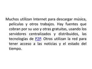 Muchos utilizan Internet para descargar música,
películas y otros trabajos. Hay fuentes que
cobran por su uso y otras gratuitas, usando los
servidores centralizados y distribuidos, las
tecnologías de P2P. Otros utilizan la red para
tener acceso a las noticias y el estado del
tiempo.
 