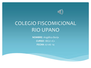 COLEGIO FISCOMICIONAL
RIO UPANO
NOMBRE: Angélica Borja
CURSO: 1BGU «C»
FECHA: 07-06 -14
 