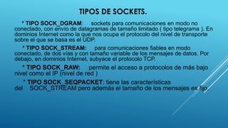TIPOS DE SOCKETS.
* TIPO SOCK_DGRAM: sockets para comunicaciones en modo no
conectado, con envío de datagramas de tamaño limitado ( tipo telegrama ). En
dominios Internet como la que nos ocupa el protocolo del nivel de transporte
sobre el que se basa es el UDP.
* TIPO SOCK_STREAM: para comunicaciones fiables en modo
conectado, de dos vías y con tamaño variable de los mensajes de datos. Por
debajo, en dominios Internet, subyace el protocolo TCP.
* TIPO SOCK_RAW: permite el acceso a protocolos de más bajo
nivel como el IP (nivel de red )
* TIPO SOCK_SEQPACKET: tiene las características
del SOCK_STREAM pero además el tamaño de los mensajes es fijo.
 