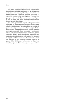 Tóxico
104
Las plantas con propiedades insecticidas son importantes
y comúnmente utilizadas, en especial en la Sierra y Ama-
zonía, para acabar con plagas de cultivos o insectos indese-
ados como moscos, cucarachas o pulgas, entre otros. En
menor importancia está el uso de plantas venenosas para
protegerse de otros animales como las ratas o murciélagos o
el uso de plantas para matar animales domésticos como
perros, cuyes, ovejas o vacas.
Cabe notar, que si bien la mayoría de las plantas tóxicas
registradas en esta obra presentan alguna utilidad para el
hombre, también existen un buen número de reportes de
plantas sin uso y que se reportan sólo como perjudiciales.
Estos registros deben ser analizados con cautela: en algunos
casos, efectivamente la planta no es usada y sencillamente
sólo se tiene el conocimiento de que es venenosa, pero en
otros casos, puede sí existir un uso pero no se recolectó apro-
piadamente dicha información. Más estudios son necesarios
al respecto para llenar estos vacíos de información y mucha
más investigación para aislar los principios activos de las
plantas tóxicas del Ecuador y así corroborar su efecto vene-
noso, los grupos sensibles al mismo y su uso potencial.
 