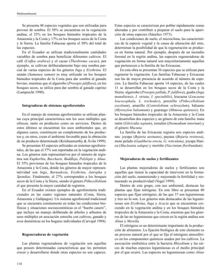 Medioambiental
118
Se presenta 48 especies vegetales que son utilizadas para
proveer de sombra. El 58% se encuentran en la vegetación
andina, el 25% en los bosques húmedos tropicales de la
Amazonía y la Costa y 17% en los bosques secos de la Costa
y la Sierra. La familia Fabaceae aporta el 30% del total de
las especies.
En el Ecuador se utilizan tradicionalmente cantidades
variables de sombra para beneficiar diferentes cultivos. El
café (Coffea arabica) y el cacao (Theobroma cacao), por
ejemplo, se cultivan deliberadamente bajo una sombra par-
cial de varias especies de los géneros Inga y Erythrina. El
samán (Samanea saman) es muy utilizado en los bosques
húmedos tropicales de la Costa para dar sombra al ganado
bovino, mientras que el algarrobo (Prosopis juliflora), en los
bosques secos, se utiliza para dar sombra al ganado caprino
(Lamprecht 1990).
Integradoras de sistemas agroforestales
En el manejo de sistemas agroforestales se utilizan plan-
tas cuya principal característica son los usos múltiples que
ofrecen, tanto en productos como en servicios. Dentro de
estos últimos se encuentran los usos ambientales que, en
algunos casos, constituyen un complemento de los produc-
tos y, en otros, crean el ambiente favorable para la obtención
de un producto determinado (Krishnamurthy & Ávila 1999).
Se presentan 43 especies utilizadas en sistemas agrofores-
tales, de las que el 37% son reportadas en la vegetación andi-
na. Los géneros más representativos por el número de regis-
tros son Euphorbia, Baccharis, Buddleja, Polylepis y Alnus.
El 35% provienen de los bosques húmedos tropicales de la
Amazonía y la Costa, donde los géneros de mayor represen-
tatividad son Inga, Barnadesia, Erythrina, Jatropha y
Spondias. Finalmente, el 27% corresponden a los bosques
secos de la Costa y la Sierra, siendo el género Pithecellobium
el que presenta la mayor cantidad de registros.
En el Ecuador existen ejemplos de agroforestería tradi-
cionales en las cuatro regiones naturales (Costa, Sierra,
Amazonía y Galápagos). Un sistema agroforestal tradicional
que se encuentra comúnmente en todas las condiciones bio-
físicas y situaciones socioeconómicas es el “huerto casero”,
que incluye un manejo deliberado de árboles y arbustos de
usos múltiples en asociación estrecha con cultivos, ganado y
aves domésticas en los hogares individuales (Carvajal 1994).
Regeneradoras de vegetación
Las plantas regeneradoras de vegetación son aquellas
que poseen determinadas características que les permiten
crecer y desarrollarse donde otras especies no son capaces.
Estas especies se caracterizan por poblar rápidamente zonas
alteradas y por contribuir a preparar el suelo para la apari-
ción de otras especies (Sánchez 1973).
Las condiciones de suelo, el microclima, las característi-
cas de la especie vegetal y la causa de alteración del sitio,
determinan la posibilidad de que la regeneración se produz-
ca en forma natural. Por ejemplo, después de un incendio
forestal en la región andina, las especies regeneradoras de
vegetación en forma natural son mayoritariamente aquellas
que pertenecen a la familia de las Ericaceae.
En esta obra se presentan 36 especies que se utilizan para
regenerar la vegetación. Las familias Fabaceae y Ericaceae
son las de mayor presencia de acuerdo al número de espe-
cies. La familia Fabaceae aporta 14 especies, de las cuales
11 se desarrollan en los bosques secos de la Costa y la
Sierra: algarrobo (Prosopis pallida, P. juliflora), guaba (Inga
manabiensis, I. striata, I. spectabilis), leucaena (Leucaena
leucocephala, L. trichodes), porotillo (Pithecellobium
excelsum), amarillo (Centrolobium ochroxylum), bálsamo
(Myroxylon balsamum) y guarango (Mimosa quitensis). En
los bosques húmedos tropicales de la Amazonía y la Costa
se desarrollan dos especies y un género de esta familia: mata
ratón (Gliricidia sepium), tomalón (Desmodium intortum) y
el género Mucuna.
La familia de las Ericaceae registra seis especies andi-
nas: joyapa (Bejaria aestuans), payana (Bejaria resinosa),
mote pelado (Gaultheria erecta, G. reticulata), joyapa blan-
ca (Macleania salapa) y mortiño (Vaccinium floribundum).
Mejoradoras de suelos y fertilizantes
Las plantas mejoradoras de suelos y fertilizantes son
aquellas que tienen la capacidad de intervenir en la forma-
ción del suelo, manteniendo y mejorando la fertilidad y res-
taurando su productividad (Vogel 1999).
Dentro de este grupo, con uso ambiental, destacan las
plantas que fijan nitrógeno. En este libro se presentan 40
especies que fijan nitrógeno, de las que 37 son leguminosas
y tres no lo son. Los géneros más destacados de las legumi-
nosas son Erythrina, Inga y Acacia que se encuentran cre-
ciendo en la vegetación andina y en los bosques húmedos
tropicales de la Amazonía y la Costa, mientras que los géne-
ros de las no leguminosas que crecen en la región andina son
Alnus y Morella.
El nitrógeno es un determinante importante de la produc-
ción de alimentos. La fijación biológica de este elemento es
un proceso natural por el que se fija el nitrógeno atmosféri-
co en los componentes químicos usados por los cultivos. La
asociación simbiótica entre la bacteria Rhizobium y las raí-
ces de muchas especies leguminosas es el medio principal
por el que ocurre. Las especies no leguminosas como Alnus
 