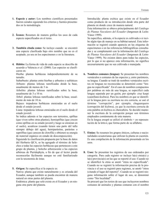 Formato
1. Especie y autor: Los nombres científicos presentados
fueron curados siguiendo los criterios y fuentes presenta-
dos en la metodología.
2. Íconos: Resumen de manera gráfica los usos de cada
especie especificados en el texto.
3. También citada como: Se incluye cuando se encontró
una especie clasificada bajo otro nombre que no es el
aceptado, ya sea en los especímenes o en la literatura.
4. Hábito: La forma de vida de cada especie se describe de
acuerdo a Valencia et al. (2000). Las especies se clasifi-
caron en:
Hierba: plantas herbáceas independientemente de su
tamaño.
Subarbusto: plantas entre hierbas y arbustos o sufrútices
Arbusto: plantas leñosas ramificadas desde la base,
usualmente de menos de 3 m.
Arbolito: plantas leñosas ramificadas sobre la base,
usualmente de 3 a 10 m.
Árbol: plantas leñosas ramificadas sobre la base, usual-
mente de más de 10 m.
Bejuco: trepadoras herbáceas enraizadas en el suelo
desde el estado juvenil.
Liana: trepadoras leñosas enraizadas en el suelo desde el
estado juvenil.
Se indica además si las especies son terrestres, epífitas
(que viven sobre otras plantas), hemiepífitas (que crecen
como epífitas en su estado juvenil y luego se enraízan en
el suelo), acuáticas (cuando tienen una parte del tallo
siempre debajo del agua), hemiparásitas, parásitas o
saprófitas (que carecen de clorofila y obtienen su energía
de material orgánico en estado de descomposición).
Siguiendo la clasificación propuesta por la base de datos
del Herbario QCA, se ha agregado el término de hele-
chos a todas las especies herbáceas que pertenecen a este
grupo de plantas, y helecho arborescente a las especies
arbóreas de Pteridophyta, a fin de que el lector pueda
reconocerlas fácilmente aunque no esté familiarizado
con la taxonomía de éstas.
5. Origen: Se especifica si la especie es:
Nativa: planta que existe naturalmente y es oriunda del
Ecuador, aunque también se pueda encontrar de manera
natural en otras partes del planeta.
Endémica: planta que solo existe en el Ecuador y en nin-
guna otra parte del planeta.
Introducida: planta exótica que existe en el Ecuador
como producto de su introducción desde otra parte del
planeta en donde crece de manera natural.
Esta información se obtuvo principalmente del Catálogo
de Plantas Vasculares del Ecuador (Jørgensen & León-
Yánez 1999).
Se especifica, además, si la especie es cultivada o si reci-
be algún tipo de manejo en su hábitat natural. Esta infor-
mación se registró cuando aparecía en las etiquetas de
especímenes o en las referencias bibliográficas consulta-
das y se complementó con la información del Catálogo
de Plantas Vasculares del Ecuador (Jørgensen & León-
Yánez 1999). No existen datos para todas las especies,
por lo que si no aparece esta información, no significa
necesariamente que no sea cultivada o manejada.
6. Nombres comunes (lengua): Se presentan los nombres
vernáculos o comunes de las especies y, entre paréntesis,
su lengua. Cuando se trató de nombres vernáculos escri-
tos en lenguas no reconocidas se denominó como “len-
gua no especificada”. En el caso de nombres compuestos
por palabras en más de una lengua, se especificó cada
lengua separada por un guión, por ejemplo: cruz kaspi
(castellano-kichwa). Para los nombres en que se identifi-
có la lengua pero su escritura no era correcta, se usó el
término “corrupción”, por ejemplo, chaguarquero
(corrupción del kichwa), ya que la escritura correcta de
esta palabra en kichwa es chawarkiru. Se decidió mante-
ner la escritura de la corrupción porque son términos
empleados comúnmente de esta manera.
En la lengua awapit se utilizó el símbolo + en represen-
tación de la letra i, que forma parte de su alfabeto.
7. Etnias: Se resumen los grupos étnicos, culturas o nacio-
nalidades ecuatorianas que utilizan la planta en cuestión.
Es una compilación de la información presentada en los
usos.
8. Usos: Se presentan los registros de uso ordenados por
categoría. Para cada registro se incluye la(s) etnia(s) y
la(s) provincia(s) en las que se reportó el uso. Cuando no
se identificó la etnia se anotó “etnia no especificada”.
Cuando no se registró la información precisa de la pro-
vincia o el uso se registró para regiones, se anotó “otros
(citando el lugar del reporte)”. Cuando no se registró nin-
guna información sobre el lugar de uso, se denominó
como “Sin localidad”.
Se procuró que los textos de uso que incluyeron nombres
comunes de animales y plantas contaran con el nombre
121
 