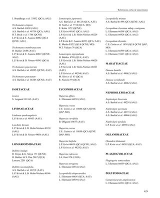 Referencias cortas de especímenes
J. Brandbyge et al. 33832 (QCA; AAU)
Trichomanes elegans
A.S. Barfod 41630 (AAU)
A.S. Barfod et al. 48759 (QCA; AAU)
H.T. Beck et al. 1784 (QCNE)
L.P. Kvist & E. Asanza 40882 (QCA
QCNE; AAU)
Trichomanes membranaceum
H. Balslev 2849 (AAU)
L.P. Kvist & E. Asanza 40822 (QCNE;
AAU)
L.P. Kvist & D. Nissen 48345 (QCA)
Trichomanes paucisorum
A.S. Barfod et al. 48892 (QCNE; AAU)
Trichomanes punctatum
A.S. Barfod et al. 48345 (QCNE; AAU)
ISOETACEAE
Isoetes
S. Lægaard 101163 (AAU)
LINDSAEACEAE
Lindsaea quadrangularis
L.P. Kvist et al. 48953 (AAU)
Lonchitis hirsuta
L.P. Kvist & L.B. Holm-Nielsen 40130
(AAU)
L.P. Kvist & D. Nissen 49036 (AAU)
LOMARIOPSIDACEAE
Bolbitis lindigii
D. Reyes & G. Moya 173 (QCNE)
H. Balslev & S. Dea 2867 (QCA)
Lescure 2201 (QCA)
Bolbitis nicotianifolia
A.S. Barfod et al. 48219 (AAU)
L.P. Kvist & L.B. Holm-Nielsen 40146
(AAU)
Lomariopsis japurensis
A.S. Barfod et al. 48125 (QCA; AAU)
D. Neill et al. 7734 (QCA; MO)
E. Kohn 1152 (QCNE)
L.P. Kvist 40163 (QCA; AAU)
L.P. Kvist & L.B. Holm-Nielsen 40229
(AAU)
L.P. Kvist & E. Asanza 40333 (QCA; AAU)
R. Marles EE52 (QCA QCNE; MO)
W.T. Vickers 76 (QCA)
Lomariopsis nigropaleata
H. Balslev 4788 (QCA; AAU)
L.P. Kvist & L.B. Holm-Nielsen 40020
(AAU)
L.P. Kvist & L.B. Holm-Nielsen 40223
(AAU)
L.P. Kvist et al. 48284 (AAU)
M. Ríos et al. 63 (QCA)
R. Alarcón 59 (QCA)
LYCOPODIACEAE
Huperzia affinis
L. Ellemann 66938 (AAU)
Huperzia crassa
C.E. Cerón et al. 10880 (QCA QCNE
QAP; MO)
Huperzia curvifolia
B. Øllgaard 10657 (AAU)
Huperzia eversa
C.E. Cerón et al. 10850 (QCA QCNE
QAP; MO)
Huperzia linifolia
L.P. Kvist 40610 (QCA QCNE; AAU)
L.P. Kvist et al. 48292 (AAU)
Huperzia rufescens
J.A. Hart 974 (LOJA)
Huperzia tetragona
L. Ellemann 66934 (AAU)
Lycopodiella alopecuroides
L. Ellemann 66656 (QCA; AAU)
L. Ellemann 66939 (AAU)
Lycopodiella trianae
A.S. Barfod 41499 (QCA QCNE; AAU)
Lycopodium clavatum subsp. contiguum
L. Ellemann 66598 (QCA; AAU)
L. Ellemann 66928 (QCA; AAU)
Lycopodium thyoides
C.E. Cerón et al. 1850 (QCA QCNE QAP;
MO)
L. Ellemann 66599 (QCA; AAU)
L. Ellemann 91623 (QCA; AAU)
MARATTIACEAE
Danaea humilis
A.S. Barfod et al. 48062 (AAU)
Danaea wendlandii
A.S. Barfod et al. 48062 (AAU)
NEPHROLEPIDACEAE
Nephrolepis biserrata
A.S. Barfod et al. 48259 (AAU)
Nephrolepis pectinata
A.S. Barfod et al. 48135 (AAU)
A.S. Barfod et al. 48846 (AAU)
Nephrolepis pendula
L.P. Kvist et al. 48998 (AAU)
OLEANDRACEAE
Oleandra lehmannii
L.P. Kvist et al. 48303 (QCA; AAU)
PLAGIOGYRIACEAE
Plagiogyria semicordata
L. Ellemann 66659 (QCA; AAU)
POLYPODIACEAE
Campyloneurum amphostenon
L. Ellemann 66914 (QCA; AAU)
629
 