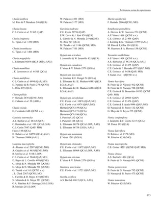 Referencias cortas de especímenes
Clusia laxiflora
M. Ríos & P. Mendoza 346 (QCA)
Clusia lineata
C.E. Cerón et al. 21362 (QAP)
Clusia longistyla
G. Tipaz et al. 1350 (MO)
Clusia loranthacea
G. Tipaz et al. 1404 (MO)
Clusia magnifolia
L. Ellemann 66556 (QCA LOJA; AAU)
Clusia mamillata
J.E. Lawesson et al. 44315 (QCA)
Clusia multiflora
C.E. Cerón et al. 6894 (QAP; MO)
D. Naranjo & B. Freire 279 (QCNE)
L. Ortiz 239 (QCA)
Clusia pallida
F. Hurtado 2870 (QCNE; MO)
O. Cabrera et al. 39 (LOJA)
Clusia viscida
D. Fernández 648 (QCNE n.v.)
Garcinia intermedia
A.S. Barfod et al. 48363 (QCA)
C. Hernández et al. 109 (QCA LOJA)
C.E. Cerón 7847 (QAP; MO)
Flores 149 (QCA)
H. Balslev et al. 84770 (QCA; AAU)
K. Thomsen 58806 (AAU)
Garcinia macrophylla
A. Álvarez et al. 2207 (QCNE; MO)
A. Grijalva et al. 463 (QCNE; MO)
B. Merino et al. 5184 (LOJA)
C.E. Cerón et al. 5844 (QAP; MO)
D. Reyes & L. Carrillo 499 (QCNE)
G. Moya & N. Miranda 468 (QCNE)
G. Moya & N. Miranda 536 (QCNE)
G. Tsuink et al. 61 (QCNE n.v.)
J.L. Clark 2367 (QCNE; MO)
L. Carrillo & D. Reyes 438 (QCNE)
N. Miranda & G. Moya 333 (QCNE)
O.A. Sánchez & F. Gonzaga 261 (LOJA)
R. Morales 251 (LOJA)
W. Palacios 2301 (MO)
W. Palacios 5177 (MO)
Garcinia madruno
C.E. Cerón 20756 (QAP)
E.W. Davis & J. Yost 974 (QCA)
L. Carrillo & N. Miranda 219 (QCNE)
M. Ríos 527 (QCA)
M. Tirado et al. 1146 (QCNE; MO)
W. Palacios 7101 (MO)
Hypericum aciculare
J. Jaramillo & W. Jaramillo 833 (QCA)
Hypericum canadense
F. Vivar & V. Toledo 2579 (LOJA)
Hypericum lancioides
A. Jiménez & E. Rengel 54 (LOJA)
L. Ellemann & J.E. Madsen 66883 (QCA
LOJA; AAU)
L. Ellemann & J.E. Madsen 66884 (QCA
LOJA; AAU)
Hypericum laricifolium
C.E. Cerón et al. 10876 (QAP; MO)
C.E. Cerón et al. 6874 (QAP; MO)
Herbario QCA 159 (QCA)
Herbario QCA 171 (QCA)
Herbario QCA 186 (QCA)
J. Putscher 232 (QCA)
J. Putscher 348 (QCA)
L. Ellemann 66574 (QCA LOJA; AAU)
L. Ellemann 66754 (LOJA; AAU)
Hypericum montanum
F. Vivar 1261 (LOJA)
Hypericum silenoides
C.E. Cerón et al. 11472 (QAP; MO)
L. Ellemann 66964 (QCA LOJA; AAU)
Hypericum strictum
F. Vivar & V. Toledo 2570 (LOJA)
Mammea americana
C.E. Cerón et al. 11721 (QAP; MO)
Marila laxiflora
A.S. Barfod 41615 (QCA; AAU)
Marila spiciformis
F. Hurtado 2806 (QCNE; MO)
Symphonia globulifera
A. Herrera & W. Guerrero 251 (QCNE)
A.P. Yánez 1416 (QCNE n.v.)
C.E. Cerón et al. 21404 (QAP)
J. Korning & K. Thomsen 47599 (AAU)
M. Ríos & F. Ghia 194 (QCA)
W. Guerrero & A. Herrera 138 (QCNE)
Tovomita weddelliana
A.P. Yánez 1408 (QCNE n.v.)
A.S. Barfod et al. 48335 (QCA; AAU)
C.E. Cerón et al. 21475 (QAP)
C.E. Cerón & F. Hurtado 6573 (QAP; MO)
C.E. Cerón et al. 9434 (QAP; MO)
T. Katan et al. 1 (QCNE n.v.)
Vismia baccifera
B. Freire & D. Naranjo 462 (QCNE)
B. Freire & D. Naranjo 788 (QCNE)
C.E. Cerón & G. Benavides 14195 (QCNE
QAP; MO)
C.E. Cerón et al. 20969 (QAP)
C.E. Cerón et al. 21476 (QAP)
C.E. Cerón & J. Ayala 9986 (QAP; MO)
D. Naranjo & B. Freire 132 (QCNE)
G. Moya & D. Reyes 255 (QCNE)
Vismia confertiflora
J. Jaramillo & F. Coello 3217 (QCA)
M. Ponce 195 (QCA)
Vismia lateriflora
D. Rubio et al. 1579 (MO)
W. Palacios 6230 (MO)
Vismia macrophylla
C.E. Cerón 14221 (QCNE QAP; MO)
Vismia obtusa
A.S. Barfod 41494 (QCA)
B. Freire & D. Naranjo 801 (QCNE)
Vismia pozuzoensis
B. Freire & D. Naranjo 792 (QCNE)
D. Naranjo & B. Freire 473 (QCNE)
Vismia tomentosa
W. Palacios 6283 (MO)
675
 