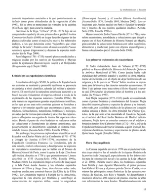 camente importantes asociadas a lo que posteriormente se
definió como pisos altitudinales de la vegetación (Cobo
1943). En su obra se mencionan las virtudes de la quinina
(Cinchona spp.) para curar la malaria.
Garcilaso de la Vega, “el Inca” (1539–1617), hijo de un
conquistador español y de una princesa Inca, publicó la obra
Comentarios Reales (1609) en la que describe algunas de las
plantas cultivadas como el maíz (Zea mays), los tubérculos
andinos, a los que denomina como “legumbres que crían
debajo de la tierra”, frutales como el ussun o capulí (Prunus
serotina), agaves (Agavaceae) y decenas de especies medi-
cinales (de la Vega 2004).
Juan Magnin (1701–1753) reportó plantas medicinales y
mágicas usadas por los nativos de Sucumbíos y Maynas
como la ayahuasca (Banisteriopsis caapi) y el floripondio
(Brugmansia spp.) (Bayle 1940).
El inicio de las expediciones científicas
A mediados del siglo XVIII, la política de España hacia
sus colonias se reorientó y pretendió reafirmar su presencia
en América a nivel científico, además del militar y adminis-
trativo. El interés por la naturaleza americana aumentó y se
buscó no solo el mantener el imperio colonial a través de la
explotación de las riquezas naturales (Estrella 1991a). De
esta manera se organizaron grandes expediciones científicas,
en las que ya no eran solo cronistas quienes se limitaban a
reportar e inventariar aquello que encontrasen al paso, sino
médicos, farmacéuticos, naturalistas, botánicos y zoólogos,
enviados por la Corona para estudiar y describir las especies,
junto a dibujantes encargados de ilustrar las especies colec-
tadas. Desde el punto de vista botánico se realizaron miles
de colecciones e ilustraciones de plantas americanas, que
posteriormente se describieron siguiendo el sistema bino-
mial de Linneo (Acosta-Solís 1982a, Estrella 1991a).
Sin embargo, los primeros exploradores científicos en el
Ecuador son Charles Marie de La Condamine (1701–1774)
y Joseph de Jussieu (1704–1779), miembros de la
Expedición Geodésica Francesa. La Condamine, jefe de
esta misión, realizó colecciones y descripciones de especies
de importancia económica que se hallan en el Museo de
Historia Natural de París, como la quina de Loja (Cinchona
officinalis), descrita en 1738 y que posteriormente Linneo
describió en 1753 (Acosta-Solís 1976, Estrella 1991a,
Madsen 2002). La expedición llegó al Golfo de Guayaquil
y la Isla Puná, donde Jussieu y los oficiales españoles
Antonio de Ulloa y Jorge Juan, describieron sobre todo,
maderas usadas para construir barcos (de Ulloa & de Ulloa
1982). La Condamine regresó a Europa por la Amazonía,
siguiendo la ruta abierta por Orellana y contribuyó al
conocimiento de especies útiles, como la ungurahua
(Oenocarpus bataua) y el caucho (Hevea brasiliensis)
(Acosta-Solís 1976, Estrella 1995, Madsen 2002). Las co-
lecciones que Jussieu realizó en Perú y Ecuador se perdie-
ron y muchos de sus escritos quedaron inéditos (Acosta-
Solís 1976, Estrella 1991a).
Merece mención Pedro Franco Dávila (1711–1786), natu-
ralista ecuatoriano, autodidacta y coleccionista que dirigió y
expuso en el Real Gabinete de Historia Natural de Madrid,
gran cantidad de colecciones botánicas con valor económico,
alimenticio y medicinal, junto con objetos arqueológicos y
fauna coleccionados por él (Acosta-Solís 1968).
Los primeros testimonios de ecuatorianos
El Padre riobambeño Juan de Velasco (1727–1792)
publicó en Faenza (Italia) la Historia del Reino de Quito en
la América Meridional (1789). Como jesuita había sido
expulsado del territorio español y escribió su obra práctica-
mente de memoria, con el objeto de dejar testimonio de sus
orígenes y de lo que en su “Patria” había; su obra es impor-
tante para la historia y las ciencias naturales ecuatorianas. El
libro II del primer tomo trata sobre el Reino Vegetal y repor-
ta casi 270 especies de plantas útiles al hombre y a los ani-
males (de Velasco 1977).
José Mejía Lequerica (1775–1813) puede ser considerado
como el primer botánico y etnobotánico del Ecuador. Mejía
describió nuevos géneros y especies de plantas y se interesó,
sobre todo, por la utilidad médica de las plantas en la región
andina cercana a Quito. Su obra principal fue Plantas Qui-
teñas, de la que solo se ha encontrado el Cuaderno Segundo
en el archivo del Real Jardín Botánico de Madrid. Adicio-
nalmente, Mejía tuvo un estrecho contacto con el médico y
botánico español José Celestino Mutis (1732–1808), jefe de la
Expedición Botánica de Nueva Granada, a quien le envió des-
cripciones botánicas, láminas y especímenes de plantas desde
Quito hasta Bogotá (Estrella 1988a).
Flora Huayaquilensis
La Corona española envió en 1799 una expedición botá-
nica cuyo objetivo fue el estudio de la riqueza florística de
la provincia de Guayaquil, especialmente de los árboles úti-
les para la construcción naval y las quinas de Loja (Madsen
et al. 2001). Durante nueve años, los botánicos españoles
Juan Tafalla y Juan Agustín Manzanilla, el pintor peruano
José Gabriel Rivera y el pintor quiteño Xavier Cortés, reco-
rrieron las principales zonas florísticas de las actuales pro-
vincias de Guayas, Los Ríos y Manabí. Se describieron e
ilustraron al menos 200 especies de plantas, muchas de ellas
con información de usos locales. Desafortunadamente esta
15
La etnobotánica en el Ecuador
 