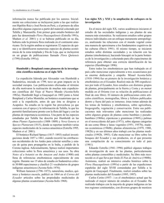 información nunca fue publicada por los autores. Inicial-
mente sus colecciones se incluyeron junto a las que realiza-
ron Hipólito Ruiz y José Pavón en Perú, y el primero de ellos
describió algunas especies a partir del material colectado por
Tafalla y Manzanilla. Este primer gran estudio botánico del
país fue denominado Flora Huayaquilensis (Estrella 1991a,
Madsen et al. 2001) y si se hubiese publicado en su día,
hubiera sido la primera flora realizada en el continente ame-
ricano. En la región andina se registraron 32 especies de qui-
nas y se identificaron numerosas especies de plantas econó-
micas de la zona templada y fría de Loja, que se incluyeron
en un grupo de publicaciones llamado Flora Quitensis
(1799) (Estrella 1991a).
Humboldt y Bonpland como pioneros de la investiga-
ción científica moderna en el siglo XIX
La expedición liderada por Alexander von Humboldt a
Sudamérica, iniciada en 1799, tuvo un gran impacto en la
sociedad europea. Las publicaciones efectuadas al término
de ella motivaron la realización de muchas más expedicio-
nes científicas del Viejo al Nuevo Mundo (Acosta-Solís
1982a). Humboldt llegó a Guayaquil en 1803 junto a Aimé
Bonpland y Carlos Montúfar, un botánico ecuatoriano que se
unió a la expedición, antes de que ésta se dirigiese a
Acapulco. Su estadía en la región fue provechosa ya que
contaron con el apoyo y la información de Tafalla, lo que les
permitió familiarizarse pronto con la flora del lugar y con las
plantas de importancia económica. Una parte de las especies
estudiadas por Tafalla fue descrita por Humboldt en las
obras Plantes Equinoxiales (1808–1809) y Nova Genera et
Species Plantarum (1815), donde se reportan también varias
especies medicinales de la cuenca amazónica (Estrella 1995,
Madsen et al. 2001).
El botánico Richard Spruce (1817–1893) realizó investi-
gaciones desde 1857 a 1861, cuando recorrió las estribacio-
nes occidentales de los Andes para colectar semillas y esta-
cas de quina para propagarlas en la India, a pedido de la
Corona inglesa. Adicionalmente, Spruce realizó importantes
colecciones sobre la flora amazónica y sus usos. Su obra
Notes of a botanist on the Amazon and Andes (1908) está
llena de referencias etnobotánicas especialmente de esta
región. Durante sus 15 años de estadía en Sudamérica colec-
tó 30 000 especímenes y clasificó 21 vocabularios de grupos
indígenas amazónicos (Acosta-Solís 1976).
William Jameson (1796–1873), naturalista, medico, quí-
mico y botánico escocés, publicó en 1864 en el Correo del
Ecuador artículos sobre las propiedades medicinales de
algunas plantas ecuatorianas (Acosta-Solís 1968).
Los siglos XX y XXI y la ampliación de enfoques en la
investigación
En el inicio del siglo XX, varios académicos iniciaron el
estudio de las sociedades indígenas y sus plantas de una
manera más sistemática. Se realizaron estudios sobre grupos
étnicos individuales con un enfoque meramente antropológi-
co, analizando las relaciones con el mundo vegetal como
una manera de aproximarse a los fundamentos cognitivos de
las culturas (Davis 1991). Al mismo tiempo, se iniciaron
estudios sobre distintas sociedades y su relación con las
plantas (etnobotánica), haciendo hincapié en la parte botáni-
ca de la investigación y colectando para ello especímenes de
referencia para obtener una correcta identificación de las
especies (Harshberger 1896).
Entre todos los etnobotánicos que han trabajado en el
país cabe mencionar especialmente a tres ecuatorianos por
su enorme dedicación y empeño. Misael Acosta-Solís
(1910–1994) fue un pionero de la investigación botánica y
etnobotánica en el Ecuador. Realizó más de 300 expedicio-
nes por todo el Ecuador, hizo estudios con distintos grupos
de plantas, principalmente en la Sierra y Costa y en menor
medida en el Oriente (ver su relación de publicaciones al
final de este libro). El número de publicaciones entre artí-
culos científicos, monografías, libros y folletos publicados
dentro y fuera del país es inmenso; éstas tratan además de
los temas de botánica y etnobotánica, sobre agricultura,
biogeografía, vegetación y conservación. Entre sus publi-
caciones más relevantes cabe mencionar las realizadas
sobre algunos grupos de plantas como bambúes y pseudo-
bambúes (1960a), ciperáceas y gramíneas (1969) y palmas
en el noroccidente del país (1971), sobre algunas categorías
de uso como fibras y lanas vegetales (1951, 1957b), made-
ras económicas (1960b), plantas alimenticias (1979, 1980,
1982b) y en sus últimos años trabajó con las plantas medi-
cinales (1992b, 1993). Cabe mencionar su libro sobre los
bosques del Ecuador y sus productos, en el que presenta
una compilación de su conocimiento en todo el país
(1961).
Eduardo Estrella (1941–1996) publicó algunos trabajos
de investigación de usos de las plantas, particularmente
sobre plantas comestibles y medicinales. Su libro más reco-
nocido es el que lleva por título El Pan de América (1988b).
Asimismo, realizó un intensivo estudio histórico sobre la
Flora Huayaquilensis (1991a) a partir de las expediciones
españolas del siglo XVIII comandadas por Tafalla a la
región de Guayaquil. Finalmente, realizó estudios sobre las
plantas medicinales del Ecuador (1995, 1997).
Carlos Cerón (1957– ) es el etnobotánico actual que ha
realizado el mayor número de estudios en el Ecuador. Ha
realizado trabajos con la mayoría de grupos indígenas en las
tres regiones continentales, con diversos grupos de mestizos
16
La etnobotánica en el Ecuador
 