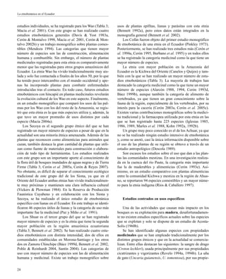 estudios individuales, se ha registrado para los Wao (Tabla 3;
Macía et al. 2001). Con este grupo se han realizado cuatro
estudios etnobotánicos generales (Davis & Yost 1983a,
Cerón & Montalvo 1998, Macía et al. 2001, Cerón & Mon-
talvo 2002b) y un trabajo monográfico sobre plantas comes-
tibles (Mendoza 1994). Las categorías que tienen mayor
número de especies son las de construcción, alimentación
humana y combustible. Sin embargo, el número de plantas
medicinales registradas para esta etnia es comparativamente
menor que las registradas para otros grupos amazónicos del
Ecuador. La etnia Wao ha vivido tradicionalmente muy ais-
lada y solo fue contactada a finales de los años 50, por lo que
ha tenido poco intercambio con el mundo occidental y ape-
nas ha incorporado plantas para combatir enfermedades
introducidas tras el contacto. En todo caso, futuros estudios
etnobotánicos con hincapié en plantas medicinales revelarán
la evolución cultural de los Wao en este aspecto. Finalmente,
en un estudio monográfico que comparó los usos de las pal-
mas por los Wao con los del resto de la Amazonía, se regis-
tró que esta etnia es la que más especies utiliza y, además, la
que tuvo un mayor promedio de usos distintos por cada
especie (Macía 2004a).
Los Secoya es el segundo grupo étnico del que se han
registrado un mayor número de especies a pesar de que en la
actualidad son una minoría étnica amenazada. Además de las
plantas que reconocen como alimenticias para animales que
cazan, también destaca la gran cantidad de plantas que utili-
zan como fuente de materiales para construcción o elabora-
ción de todo tipo de herramientas. Los estudios realizados
con este grupo son un importante aporte al conocimiento de
la flora útil de bosques inundados de aguas negras y de Tierra
Firme (Tabla 3; Cerón et al. 2005a, Cerón & Reyes 2007).
No obstante, es difícil de separar el conocimiento ecológico
tradicional de este grupo del de los Siona, ya que en el
Oriente del Ecuador ambas etnias han vivido tradicionalmen-
te muy próximas y mantienen una clara influencia cultural
(Vickers & Plowman 1984). En la Reserva de Producción
Faunística Cuyabeno y en colaboración con los Siona y
Secoya, se ha realizado el único estudio de etnobotánica
específico con lianas en el Ecuador. En este trabajo se identi-
ficaron 46 especies útiles de lianas y la categoría de uso más
importante fue la medicinal (Paz y Miño et al. 1991).
Los Shuar es el tercer grupo del que se han registrado
mayor número de especies y es la etnia que tiene la segunda
mayor población en la región amazónica ecuatoriana
(Tabla 3; Bennett et al. 2002). Se han realizado cuatro estu-
dios etnobotánicos con distinta intensidad, dos de ellos en
comunidades establecidas en Morona-Santiago y los otros
dos en Zamora Chinchipe (Báez 1999d, Bennett et al. 2002,
Pohle & Reinhardt 2004, Santín 2004). Las categorías de
uso con mayor número de especies son las de alimentación
humana y medicinal. Existe un trabajo monográfico sobre
usos de plantas epífitas, lianas y parásitas con esta etnia
(Bennett 1992a), pero estos datos están integrados en la
monografía general (Bennett et al. 2002).
Los Cofán fueron objeto del primer estudio monográfico
de etnobotánica de una etnia en el Ecuador (Pinkley 1973).
Posteriormente, se han realizado tres estudios más (Cerón et
al. 1994a, Cerón 1995, Burbano et al. 1995) y en todos ellos
se ha registrado la categoría medicinal como la que tiene un
mayor número de especies.
La etnia con mayor población en la Amazonía del
Ecuador es la Kichwa del Oriente (Canelos y Quijos) y tam-
bién con la que se han realizado un mayor número de estu-
dios etnobotánicos (Tabla 3). La mayoría de trabajos han
destacado la categoría medicinal como la que tiene un mayor
número de especies (Alarcón 1988, 1994, Cerón 1993d,
Báez 1999b), aunque también la categoría de alimento de
vertebrados, ya que tienen un gran conocimiento sobre la
fauna de la región, especialmente de los vertebrados, por su
interés para la cacería (Cerón 2003a, Cerón et al. 2005c).
Existen varias contribuciones monográficas sobre la medici-
na tradicional y la farmacopea utilizada por esta etnia en las
que se han registrado hasta 225 especies (Iglesias 1985,
1986, 1989, Marles et al. 1988, Kohn 1992a, 1992b).
Un grupo muy poco conocido es el de los Achuar, ya que
no se ha realizado ningún estudio intensivo de etnobotánica
y, como se anotó, casi la única información disponible sobre
el uso de las plantas de su región se obtuvo a través de un
estudio antropológico (Descola 1989).
Son escasos los estudios sobre el uso que dan a las plan-
tas las comunidades mestizas. En una investigación realiza-
da en la cuenca del río Paute, la categoría más importante
fue la de maderables y alimenticias (Cerón 1993e). Asi-
mismo, en un estudio comparativo con plantas alimenticias
entre la comunidad Kichwa y mestiza en la región de Ahua-
no, se reportaron 94 especies comestibles y un mayor núme-
ro para la etnia indígena (Ríos & Caballero 1997).
Estudios centrados en usos específicos
Una de las actividades que causan más impacto en los
bosques es su explotación para madera, desafortunadamen-
te no existen estudios específicos actuales sobre las especies
que se explotan y solo se dispone de un estudio de Acosta-
Solís (1960b).
Se han identificado algunas especies con propiedades
medicinales que se han empleado tradicionalmente por los
distintos grupos étnicos y que en la actualidad se comercia-
lizan. Entre ellas destacan las siguientes: la sangre de drago
(Croton lechleri), usada principalmente por sus propiedades
cicatrizantes y vigorizantes (Revelo 1994a, 1994b). La uña
de gato (Uncaria guianensis, U. tomentosa), por sus propie-
24
La etnobotánica en el Ecuador
 