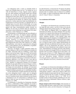 Las subregiones norte y centro se extienden desde el
límite con Colombia hasta casi los 3° de latitud sur, en el
valle de Girón-Paute en Azuay. Algunos autores sugieren
que este valle constituye una división natural que coincide
además con el límite de distribución de varias especies
(Jørgensen & Ulloa Ulloa 1994). El valle de Girón-Paute es
un valle seco que actúa como una barrera natural que impi-
de la migración de las plantas, así, especies como Aiphanes
gelatinosa y Liabum igniarium tienen una distribución res-
tringida hacia el norte de esta línea. La subregión del sur se
extiende hacia el sur del valle de Girón-Paute, en la zona
donde no existen volcanes activos y las montañas son por lo
general más bajas (ocasionalmente pueden alcanzar los
4000 m). En esta zona, los distintos tipos de vegetación se
encuentran a menor altitud que sus equivalentes en la subre-
gión norte y centro (Valencia et al. 1999b).
Florísticamente, se ha hipotetizado que esta subregión es
diferente de la del norte, con algunas especies reportadas
como restringidas a ésta, como la cucharilla (Oreocallis
mucronata y O. grandiflora), Miconia dodsonii y Ceroxylon
parvum. Inclusive, la mayoría de las especies de
Podocarpaceae y Proteaceae están confinadas a esta subre-
gión (Jørgensen & Ulloa Ulloa 1994, Valencia et al. 1999b).
Adicionalmente, varios tipos de vegetación de la subregión
norte y centro (páramos secos, de almohadilla y la gelidofi-
tia) no llegan hasta la subregión sur.
Amazonía: El Oriente o región amazónica abarca las
áreas por debajo de 1300 m en las estribaciones orientales de
los Andes, incluyendo todas las cordilleras y tierras bajas
hacia el este de este límite. Cubre casi el 50% del territorio
del Ecuador (Palacios et al. 1999). Al comparar esta región
con su equivalente en las estribaciones occidentales, se evi-
dencian las siguientes diferencias: la Amazonía recibe preci-
pitaciones superiores a los 2000 mm, por lo que aquí no
existen formaciones secas al contrario de lo que ocurre en la
Costa. También la composición florística de los bosques
húmedos de esta región difiere de la de los bosques costeros,
aquí hay un 50% más de especies arbóreas y lianas que en
los bosques del noroccidente. Sin embargo, la Costa posee
un nivel de endemismo mucho más elevado, debido a la gran
variedad de hábitats generados por la variabilidad climática.
En esta clasificación, la región amazónica ha sido dividi-
da en dos subregiones (norte y centro, sur). La subregión
norte y centro abarca las áreas comprendidas desde la fron-
tera con Colombia al norte, hasta la unión de los ríos Zamora
y Namangoza al sur. En consecuencia, la subregión sur va
desde la unión de estos ríos hasta la frontera con el Perú
(Palacios et al. 1999).
A continuación, se describen las formaciones descritas
por Sierra y colaboradores (1999), agrupadas de acuerdo a
los criterios fisonómico, ambiental y biótico, e independien-
temente de la región natural en donde se encuentren. Al final
de cada formación, se mencionan las 10 especies de plantas
útiles más características de la misma, y, si la formación está
presente tanto al occidente como al oriente de la cordillera
de los Andes, se indica la distribución relativa de las espe-
cies (C: Costa, S: Sierra, A: Amazonía).
Los ecosistemas del Ecuador
Manglar
El manglar es una formación que se encuentra en las tie-
rras bajas del norte, centro y sur de la Costa, en la zona de
influencia directa de las mareas (Cerón et al. 1999, Sierra et
al. 1999, Balslev & Øllgaard 2002). Los manglares están
dominados por árboles cuyo dosel sobrepasa 30 m de altura
y poseen en su mayoría raíces fulcreas con neumatóforos. A
menudo, estos árboles están asociados con especies de bro-
melias, orquídeas, helechos y otras familias, todas estas
plantas poseen una alta tolerancia a la salinidad (Sierra et al.
1999, Balslev & Øllgaard 2002, Cornejo 2005). Los mangla-
res se encuentran en los estuarios y desembocaduras de los
ríos a lo largo de toda la costa, aunque florísticamente los
manglares del norte son diferentes de los del centro y del sur,
debido a que en las formaciones del centro y del sur el
ambiente es menos húmedo por estar rodeado de zonas más
secas. Adicionalmente, los bosques del norte están domina-
dos por seis especies de mangle (Pelliciera rhizophorae está
presente sólo en el norte), mientras que los del centro y sur
sólo por cinco (Cerón et al. 1999). Algunas de las especies
características de esta formación con importancia etnobotá-
nica son: Rhizophora mangle, Tillandsia usneoides,
Avicennia germinans, Laguncularia racemosa, Conocarpus
erectus, Rhizophora harrisonii y Guzmania monostachia.
Bosques
Los bosques son formaciones dominadas por árboles que
forman una corona más o menos bien definida, constituyen-
do un dosel de al menos 5 m de altura. Éste es, entonces,
relativamente continuo y cubre por lo menos el 40% de la
superficie durante la mayor parte del año. Estos bosques tie-
nen por lo general más de un estrato, el número de estratos
disminuye con la elevación (Sierra et al. 1999). En el
Ecuador existen 14 tipos de bosque, definidos por una com-
binación de criterios ambientales, hídricos, bióticos y topo-
gráficos. Estos son:
Bosque siempreverde de tierras bajas. Están presentes en
las tierras bajas del norte y centro de la Costa y en las tierras
bajas del norte, centro y sur de la Amazonía. Los bosques de
29
Diversidad de ecosistemas
 