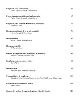 Las plantas en la alimentación 62
Veerle Van den Eynden & Eduardo Cueva
Uso de plantas como aditivos en la alimentación 67
Veerle Van den Eynden & Eduardo Cueva
Las plantas y los animales: Alimentos de vertebrados 71
Stella de la Torre
Plantas como alimento de invertebrados útiles 76
Alvaro Barragán & Carlos Carpio
Plantas apícolas 80
Carlos Carpio & Alvaro Barragán
Plantas combustibles 83
Walter A. Palacios
Los usos de las plantas para la obtención de materiales 86
Manuel J. Macía & Lucía de la Torre
Las plantas en las creencias y mitos 94
Pablo Yépez
Plantas tóxicas 99
Lars Peter Kvist & Domenica Alarcón. S.
Usos medicinales de las plantas 105
Lucía de la Torre, Domenica Alarcón. S., Lars Peter Kvist & Javier Salazar Lecaro
Usos medioambientales de las plantas 115
Mario Añazco
Formato del catálogo de especies de plantas útiles del Ecuador 120
 