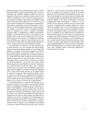 75
India, por ejemplo, la gente aparentemente empezó a usar la
planta Rauvolfia serpentina (Apocynaceae) para curarse de
mordeduras de serpientes, después de haber visto que las
mangostas (Herpestes sp.) comían la planta antes de cazar
cobras. En la década de 1930, se aisló un compuesto activo
de la planta, la reserpina, usada ahora como medicina para
reducir la presión arterial (Balick & Cox 1996). El uso de
otras especies de plantas cuyos compuestos secundarios pro-
ducen efectos estimulantes en los seres humanos, como la
cafeína y el alcohol, podrían haber tenido un origen similar;
por ejemplo, es conocido el gusto de algunos animales,
como los elefantes, por frutas y bebidas fermentadas
(Samorini 2002). Considerando la altísima diversidad de
animales en el Ecuador (Josse 2001), es de suponer que los
estudios sobre el uso que los animales hacen de los com-
puestos químicos de las plantas e investigaciones etnobotá-
nicas detalladas que recojan los conocimientos que las cul-
turas nativas ya tienen sobre estos temas puedan aportar con
nuevas sustancias útiles para la humanidad en el futuro.
Las similitudes en el patrón de uso de las plantas entre
los seres humanos y los otros animales han sido probable-
mente la causa de que muchas culturas en varios lugares del
planeta y en tiempos diversos hayan sugerido la existencia
de un origen similar y un parentesco evolutivo. Esto se evi-
dencia por ejemplo en la leyenda Secoya del origen del hom-
bre, creado por el dios Ñañë, a partir de unos seres antropo-
morfos, provistos de cola, que vivían bajo la tierra, en el
inframundo. Ñañë convenció a estos seres para que salieran
al exterior invitándoles a comer maíz (Zea mays), chonta
(Bactris gasipaes) y yuca (Manihot esculenta). Cuando estos
seres salieron, Ñañë les cortó las colas y creó al hombre,
mientras que con las colas creó a las diferentes especies de
monos que hoy habitan los bosques amazónicos (Cipolletti
1985, Vickers 1989). Sobre esta base, en la cultura Secoya
los nombres comunes de varias especies de plantas, tienen
su origen en la atribución de comportamientos humanos a
animales; este es el caso del peine de mono, naso quëëyo en
Secoya, Apeiba membranacea (Tiliaceae) y la olla de mono,
taque cua’co en Secoya, Cariniana sp. (Lecythidaceae).
El reconocimiento de la estrecha relación entre el ser
humano, las plantas y los animales se está perdiendo rápida-
mente con los adelantos tecnológicos de la civilización occi-
dental, hoy difundidos en todo el mundo, que nos dan la
falsa impresión de estar sobre el resto de los seres vivos y de
escapar de los fenómenos naturales que regulan toda la vida
en la Tierra. Los efectos de esta pérdida de conocimientos se
evidencian en un cada vez menor respeto del hombre por el
ambiente, y sus efectos son negativos. En muchos lugares de
nuestra Amazonía, por ejemplo, la deforestación y la explo-
tación irracional de los recursos vegetales han causado la
extinción local de especies clave de plantas, como palmas
(Arecaceae) y guabas (Fabaceae: Inga spp.), que servían de
alimento a varias especies de animales frugívoros (obs.
pers.). Al desaparecer sus fuentes de comida, los animales,
presas de caza de las poblaciones humanas de la zona, tam-
bién se han extinguido. Las culturas nativas de nuestro país,
y de todo el planeta, están desapareciendo junto con los eco-
sistemas naturales en los cuales evolucionaron y con ellas
desaparecerán formas particulares y valiosas de ver el
mundo. En este contexto, esfuerzos como los de este libro
que pone a disposición de un amplio público los conoci-
mientos acumulados sobre el uso de las plantas en nuestro
país, y en particular sobre el uso que los animales no huma-
nos hacen de las plantas, deben ser reconocidos y continua-
dos. Los resultados de este análisis ponen de manifiesto la
escasez de información que existe sobre el conocimiento que
la gente de las distintas regiones del Ecuador tiene sobre el
uso de las plantas por los animales, y la necesidad de gene-
rar y divulgar esa información para futuras acciones de con-
servación y manejo y para educar a los seres humanos sobre
nuestra responsabilidad de conservar la vida en el planeta y
la diversidad cultural que nos enriquece como especie; entre
otras cosas, limitando nuestro crecimiento poblacional y
nuestro frenesí de consumo.
Alimento de animales vertebrados
 