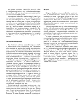 Combustibles
85
Las palmas ungurahua (Oenocarpus bataua), yarina
(Phytelephas tenuicaulis) y fibra (Aphandra natalia) cuen-
tan con fibras en la base de sus hojas y son usadas para ini-
ciar una combustión (obs. pers.).
En un ámbito más general, las especies de ceibo (Ceiba
spp.) que tienen madera suave y lana que cubre las semillas,
son muy utilizadas para iniciar fuegos. También pueden
incluirse especies como la balsa (Ochroma pyramidale), que
se emplea como un iniciador de combustión por los indíge-
nas amazónicos y Huberodendron patinoi, una especie endé-
mica del Chocó, con madera semidura que después de ser
encendida, no hace llama, pero tampoco se apaga. Los afro-
ecuatorianos que habitan en los bosques del norte de
Esmeraldas, llevan un tronco de esta especie, encendido bajo
el brazo durante largas horas para espantar a los mosquitos
con el humo y contar con fuego a la hora de preparar sus ali-
mentos.
Los sustitutos del petróleo
Las plantas con sustancias que pueden emplearse directa
o indirectamente como combustibles, son consideradas
como sustitutas del petróleo. Por miles de años, las resinas,
ceras o aceites que contienen las plantas han sido usadas por
poderse quemar de manera directa o mediante procesamien-
to. Tradicionalmente varias resinas se han usado para aroma-
tizar al ser quemadas, como el sándalo (Santalum album), la
mirra (Commiphora myrrha, C. erythraea), el laurel (Laurus
nobilis) y el incienso (Boswellia carteri) (Anónimo 1997).
En Ecuador, según este catálogo existen 55 registros que
representan 29 especies. Las familias Burseraceae y
Arecaceae con cinco especies registradas para cada una son
las más importantes. En la primera familia, las especies más
destacadas son el palo santo (Bursera graveolens), cuya
madera se quema como incienso en festivales religiosos del
país y varias especies de Protium y Dacryodes, cuyas resi-
nas se han usado como velas para alumbrado por parte de los
pueblos ancestrales amazónicos. En estos dos géneros, la
resina que se libera al hacer un corte en la corteza se solidi-
fica al cabo de unos días y luego se recolecta para quemar-
la. Otras resinas usadas como combustibles son las obteni-
das de varias especies de Clusia, Castilla y Loxopterygium
huasango, que se emplean como inciensos o se usan como
iniciadores de combustión (obs. pers.).
Existe un grupo de especies que producen ceras y nor-
malmente se usan para barnizar, aunque también se pueden
quemar o utilizar para la elaboración de velas para ilumina-
ción. En este grupo destaca el laurel de cera (Morella
pubescens) y otras especies del mismo género, así como
Ceroxylon, un género de palmas andinas con varias especies.
Discusión
El registro de plantas con usos combustibles en este catá-
logo es una aproximación al número total de especies que
se usan en esta forma. Existe escasa información para algu-
nas provincias como Los Ríos, Manabí y Loja que tienen un
registro cada una. En un país tan biodiverso como Ecuador,
la posibilidad que muchas especies silvestres tengan poten-
cial combustible es alta, en especial como sustitutas de los
combustibles fósiles.
Entre las categorías de usos, la leña es la más importan-
te, sobre todo en los sectores rurales, mientras que el carbón
se usa principalmente en las ciudades. Los otros usos, inicia-
dores de combustión y como sustitutos de combustibles son
marginales en Ecuador y solo se practican en sectores rura-
les y raramente en las ciudades.
En cuanto a los nuevos usos de las plantas, en especial
como combustibles alternativos, las iniciativas son incipien-
tes en Ecuador. “Indio-Hilfe”, una organización no guberna-
mental en la Amazonía y el Grupo empresarial Nobis de
Guayaquil buscan crear fuentes alternativas de producción
de energía con base en el uso de las plantas.
Dentro de estos combustibles alternativos está el biodie-
sel. En Perú, donde la energía primaria proviene en un 45%
del petróleo y en un 30% de la leña, se ha iniciado el
“Proyecto Biodiesel” que evalúa varias especies vegetales:
aguaje o morete (Mauritia flexuosa), pijuayo (Bactris
gasipaes), umarí (Poraqueiba sericea), ungurahui
(Oenocarpus bataua), tempate o piñón (Jatropha curcas),
ricino o higuerilla (Ricinus communis) y la palma aceitera
(Elaeis spp.). De éstas, el aguaje o morete cubre alrededor de
300 000 ha en Ecuador.
 