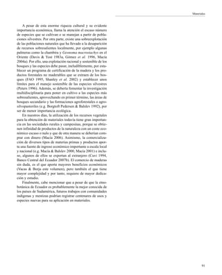 Materiales
91
A pesar de esta enorme riqueza cultural y su evidente
importancia económica, llama la atención el escaso número
de especies que se cultivan o se manejan a partir de pobla-
ciones silvestres. Por otra parte, existe una sobreexplotación
de las poblaciones naturales que ha llevado a la desaparición
de recursos sobresalientes localmente, por ejemplo algunas
palmeras como la chambira y Geonoma macrostachys en el
Oriente (Davis & Yost 1983a, Gómez et al. 1996, Macía
2004a). Por ello, una explotación racional y sostenible de los
bosques y las especies debe pasar, ineludiblemente, por esta-
blecer un programa de certificación de la madera y los pro-
ductos forestales no maderables que se extraen de los bos-
ques (FAO 1995, Shanley et al. 2002) y establecer unos
límites para el manejo sostenible de las especies silvestres
(Peters 1996). Además, se debería fomentar la investigación
multidisciplinaria para poner en cultivo a las especies más
sobresalientes, aprovechando en primer término, las áreas de
bosques secundario y las formaciones agroforestales o agro-
silvopastoriles (e.g. Borgtoft Pedersen & Balslev 1992), por
ser de menor importancia ecológica.
En nuestros días, la utilización de los recursos vegetales
para la obtención de materiales todavía tiene gran importan-
cia en las sociedades rurales y campesinas, porque se obtie-
nen infinidad de productos de la naturaleza con un coste eco-
nómico escaso o nulo y que de otra manera se deberían com-
prar con dinero (Macía 2006). Asimismo, la comercializa-
ción de diversos tipos de materias primas y productos apor-
ta una fuente de ingreso económico importante a escala local
y nacional (e.g. Macía & Balslev 2000, Macía 2001) e inclu-
so, algunos de ellos se exportan al extranjero (Cuvi 1994,
Banco Central del Ecuador 2007b). El comercio de maderas
sin duda, es el que aporta mayores beneficios económicos
(Vacas & Borja este volumen), pero también el que tiene
mayor complejidad y por tanto, requiere de mayor dedica-
ción y estudio.
Finalmente, cabe mencionar que a pesar de que la etno-
botánica de Ecuador es probablemente la mejor conocida de
los países de Sudamérica, futuros trabajos con comunidades
indígenas y mestizas podrían registrar centenares de usos y
especies nuevas para su aplicación en materiales.
 