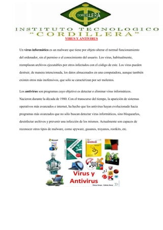 VIRUS Y ANTIVIRUS 
Un virus informático es un malware que tiene por objeto alterar el normal funcionamiento 
del ordenador, sin el permiso o el conocimiento del usuario. Los virus, habitualmente, 
reemplazan archivos ejecutables por otros infectados con el código de este. Los virus pueden 
destruir, de manera intencionada, los datos almacenados en una computadora, aunque también 
existen otros más inofensivos, que solo se caracterizan por ser molestos. 
Los antivirus son programas cuyo objetivo es detectar o eliminar virus informáticos. 
Nacieron durante la década de 1980. Con el transcurso del tiempo, la aparición de sistemas 
operativos más avanzados e internet, ha hecho que los antivirus hayan evolucionado hacia 
programas más avanzados que no sólo buscan detectar virus informáticos, sino bloquearlos, 
desinfectar archivos y prevenir una infección de los mismos. Actualmente son capaces de 
reconocer otros tipos de malware, como spyware, gusanos, troyanos, rootkits, etc. 
 