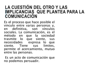 LA CUESTIÓN DEL OTRO Y LAS 
IMPLICANCIAS QUE PLANTEA PARA LA 
COMUNICACIÓN 
Es el proceso que hace posible el 
vinculo entre varias personas y, 
en definitiva, son vínculos 
sociales. La comunicación, es el 
método en que la sociedad 
trasmite lo que siente, sus 
necesidades expresa lo que 
siente. Tiene sus limites, 
permite el acercamiento, mutuo 
entre las personas. 
Es un acto de comunicación que 
no podemos persuadir. 
 