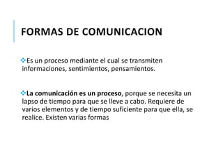 FORMAS DE COMUNICACION 
Es un proceso mediante el cual se transmiten 
informaciones, sentimientos, pensamientos. 
La comunicación es un proceso, porque se necesita un 
lapso de tiempo para que se lleve a cabo. Requiere de 
varios elementos y de tiempo suficiente para que ella, se 
realice. Existen varias formas 
 