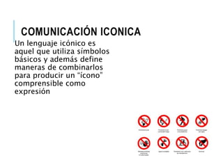 COMUNICACIÓN ICONICA 
Un lenguaje icónico es 
aquel que utiliza símbolos 
básicos y además define 
maneras de combinarlos 
para producir un “ícono” 
comprensible como 
expresión 
 