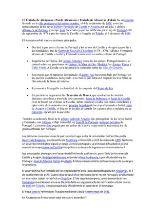 El Tratado de Alcáçovas o Paz de Alcazovas o Tratado de Alcazovas-Toledo fue un acuerdo
firmado en la villa portuguesa del mismo nombre, el 4 de septiembre de 1479, entre los
representantes de los reyes Isabely Fernando de Castilla y Aragón, por un lado, y del rey
Alfonso V de Portugal y su hijo Juan por el otro y que fue ratificado por el rey de Portugal el 8
de septiembre de 1479 y por los reyes de Castilla y Aragón, en Toledo, el 6 de marzo de 1480.
El tratado resolvió cinco cuestiones principales:
 Declaró la paz entre el reino de Portugal y los reinos de Castilla y Aragón y puso fin a
las hostilidades tras la Guerra de Sucesión Castellana (1475-1479). Alfonso V renunció
al trono de Castilla e Isabel y Fernando renunciaron a cambio al trono de Portugal.
 Repartió los territorios del océano Atlántico entre los dos países. Portugal mantuvo el
control sobre sus posesiones de Guinea, la Mina de Oro, Madeira, las Azores, Flores y
Cabo Verde. A Castilla se le reconoció la soberanía sobre las islas de Canaria.
 Reconoció que el impuesto denominado el quinto realfuese percibido por Portugal en
los puertos castellanos, incluyendo a los barcos que hubiesen zarpado hacia la Mina de
Oro antes de la firma del mismo.
 Reconoció a Portugal la exclusividad de la conquista del Reino de Fez.
 En paralelo se negociaron las Tercerías de Moura,que resolvieron la cuestión
dinástica castellana a través de dos convenios: Juana la Beltraneja o Juana de Castilla,
rival de Isabel por el trono de Castilla, debió renunciar a todos sus títulos castellanos y
optar entre el casamiento con el príncipe heredero de los reyes Fernando e Isabel, Juan
de Aragón y Castilla, si éste así lo decidía al cumplir los catorce años o recluirse en un
convento, opción por la que optó.
También acordaron la boda de la infanta Isabelde Aragón,hija primogénita de los reyes Isabel
y Fernando, con Alfonso, el hijo único del rey Juan II de Portugal, príncipe heredero de
Portugal. La enorme dote pagada por los padres de la novia representó la indemnización de
guerra obtenida por Portugal.
Las primerasconversacionesde paztuvieronlugarentre lareinaIsabel de Castillaysutía
Beatrizde Braganza, enel castillode Alcántara,entre el 20 y el 22 de marzode 1479. No hubo
un acuerdoinmediatoysiguióunlargosilencio portugués.Laprincipal dificultadse allanó
cuandoen mayo Juana de Castillahizopúblicosudeseode ingresarenunmonasterio.9
Los encargadosde negociarel acuerdodefinitivode pazfueron,porel ladode losreyesde
Castllay Aragón, RodrigoMaldonado,oidorde laReal Audiencia,yporel ladodel reyde
Portugal, Joaoda Silveira,barónde Alvito.Amboseranmiembrosde losconsejosde susreyes
respectivos.
El acuerdofinal fue firmadoporlosnegociadoresenlalocalidadportuguesade Alcáçovas,el 4
de septiembre de 1479. Cuatro días despuésfue ratificadoporel reyde Portugal y proclamado
enese reino.Isabel loratificóen Trujilloel 27 de septiembrepero,comosumaridoel rey
Fernando noestabacon ellaese día,hizofaltaun segundoactode ratificaciónel 6de marzo
de 1480 en Toledo,siendopregonadooficialmente el acuerdoel 14de marzo.
El Papa SixtoIV refrendóel Tratadomediantelabula Aeterniregis de 1481.
En Alcazovasse firmaronuntotal de cuatro acuerdos:9
 
