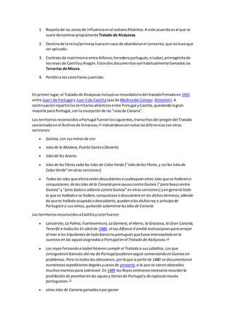 1. Repartode las zonasde influenciaenel océanoAtlántico.A este acuerdoesal que se
suele denominarpropiamenteTratado de Alcáçovas.
2. Destinode lareina/princesaJuanaencaso de abandonarel convento,que notuvoque
seraplicado.
3. Contratode matrimonioentre Alfonso,herederoportugués,e Isabel,primogénitade
losreyesde CastillayAragón.Estosdos documentossonhabitualmentellamadoslas
Tercerías de Moura.
4. Perdóna loscastellanosjuanistas.
En primerlugar,el Tratado de Alcáçovasincluyóunrecordatoriodel tratadofirmadoen 1431
entre JuanI de Portugal y Juan IIde Castilla(pazde Medinadel Campo- Almeirim).A
continuaciónrepartiólosterritoriosatlánticosentre Portugal yCastilla,quedandolagran
mayoría para Portugal,conla excepciónde las"islasde Canaria".
Los territoriosreconocidosaPortugal fueronlossiguientes,transcritosdel pregóndelTratado
conservadoenel Archivode Simancas,10
indicándoseconnotaslasdiferenciasconotras
versiones:
 Guinea,con susminasde oro
 Islasde la Madera,Puerto Santo eDesierto
 Islasde los Azores
 Islasde las Flores cabelas Islas de Cabo Verde ["Islasdelas Flores,y así las Islasde
Cabo Verde"enotras versiones]
 Todaslas islas queahora están descubiertasecualesquierotras islas quese hallaren o
conquistaren,delasIslas dela Canaria para ayuso contra Guinea ["para baxo contra
Guinea"y "pero baixo e adiantecontra Guinea"enotras versiones] yengeneral todo
lo que es hallado e se hallare,conquistaseo descubriereen los dichostérminos,allende
de quees hallado ocupado o descubierto,queden a losdichosrey e príncipede
Portugale a susreinos,quitando solamentelasislasde Canaria
Los territoriosreconocidosaCastillayLeónfueron:
 Lanzarote,La Palma,Fuerteventura,La Gomera,el Hierro, la Graciosa,la Gran Canaria,
Tenerife e todaslas En abril de 1480, el rey Alfonso V emitió instruccionespara arrojar
al mar a los tripulantesdetodo barco no portuguésquefueseinterceptado en lo
sucesivo en las aguasasignadasa Portugalen el Tratado de Alcáçovas.12
 Los reyesFernando eIsabel hicieron cumplir el Tratado a sussúbditos.Losque
consiguieron licencias del rey de Portugalpudieron seguir comerciando en Guinea sin
problemas.Pero no todoslasobtuvieron,porlo que a partirde 1480 se documentaron
numerosasexpedicionesilegalesy casosde piratería,a la que se vieron abocados
muchosmarinospara sobrevivir.En 1489 los Reyesestimaron necesario recordarla
prohibición de penetraren las aguasy tierrasde Portugaly decapturarnavíos
portugueses.13
 otrasislas de Canaria ganadaseporganar
 