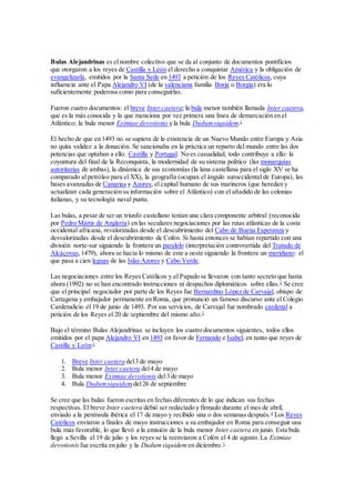 Bulas Alejandrinas es elnombre colectivo que se da al conjunto de documentos pontificios
que otorgaron a los reyes de Castilla y León el derecho a conquistar América y la obligación de
evangelizarla, emitidos por la Santa Sede en 1493 a petición de los Reyes Católicos, cuya
influencia ante el Papa Alejandro VI (de la valenciana familia Borja o Borgia) era lo
suficientemente poderosa como para conseguirlas.
Fueron cuatro documentos: el breve Inter caetera; la bula menor también llamada Inter caetera,
que es la más conocida y la que menciona por vez primera una línea de demarcación en el
Atlántico; la bula menor Eximiae devotionis y la bula Dudumsiquidem.1
El hecho de que en 1493 no se supiera de la existencia de un Nuevo Mundo entre Europa y Asia
no quita validez a la donación. Se sancionaba en la práctica un reparto del mundo entre las dos
potencias que optaban a ello: Castilla y Portugal. No es casualidad, todo contribuye a ello: la
coyuntura del final de la Reconquista, la modernidad de su sistema político (las monarquías
autoritarias de ambas), la dinámica de sus economías (la lana castellana para el siglo XV se ha
comparado al petróleo para el XX), la geografía (ocupan el ángulo suroccidental de Europa), las
bases avanzadas de Canarias y Azores, el capital humano de sus marineros (que heredan y
actualizan cada generación su información sobre el Atlántico) con el añadido de las colonias
italianas, y su tecnología naval punta.
Las bulas, a pesar de ser un triunfo castellano tenían una clara componente arbitral (reconocida
por Pedro Mártir de Anglería) en las seculares negociaciones por las rutas atlánticas de la costa
occidental africana, revalorizadas desde el descubrimiento del Cabo de Buena Esperanza y
desvalorizadas desde el descubrimiento de Colón. Si hasta entonces se habían repartido con una
división norte-sur siguiendo la frontera un paralelo (interpretación controvertida del Tratado de
Alcáçovas,1479), ahora se hacía lo mismo de este a oeste siguiendo la frontera un meridiano: el
que pasa a cien leguas de las Islas Azores y Cabo Verde.
Las negociaciones entre los Reyes Católicos y el Papado se llevaron con tanto secreto que hasta
ahora (1992) no se han encontrado instrucciones ni despachos diplomáticos sobre ellas.3
Se cree
que el principal negociador por parte de los Reyes fue Bernardino López de Carvajal, obispo de
Cartagena y embajador permanente en Roma, que pronunció un famoso discurso ante el Colegio
Cardenalicio el 19 de junio de 1493. Por sus servicios, de Carvajal fue nombrado cardenal a
petición de los Reyes el 20 de septiembre del mismo año.3
Bajo el término Bulas Alejandrinas se incluyen los cuatro documentos siguientes, todos ellos
emitidos por el papa Alejandro VI en 1493 en favor de Fernando e Isabel, en tanto que reyes de
Castilla y León:1
1. Breve Inter caetera del3 de mayo
2. Bula menor Inter caetera del4 de mayo
3. Bula menor Eximiae devotionis del3 de mayo
4. Bula Dudumsiquidem del26 de septiembre
Se cree que las bulas fueron escritas en fechas diferentes de lo que indican sus fechas
respectivas. El breve Inter caetera debió ser redactado y firmado durante el mes de abril,
enviado a la península ibérica el 17 de mayo y recibido una o dos semanas después.4
Los Reyes
Católicos enviaron a finales de mayo instrucciones a su embajador en Roma para conseguir una
bula más favorable, lo que llevó a la emisión de la bula menor Inter caetera en junio. Esta bula
llegó a Sevilla el 19 de julio y los reyes se la reenviaron a Colón el 4 de agosto. La Eximiae
devotionis fue escrita en julio y la Dudumsiquidem en diciembre.1
 
