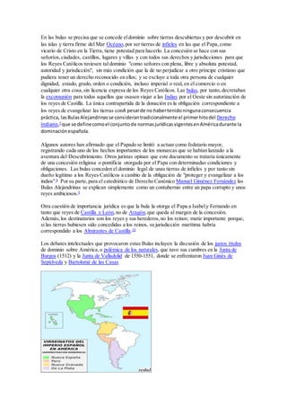 En las bulas se precisa que se concede eldominio sobre tierras descubiertas y por descubrir en
las islas y tierra firme del Mar Océano,por ser tierras de infieles en las que el Papa,como
vicario de Cristo en la Tierra, tiene potestad para hacerlo. La concesión se hace con sus
señoríos,ciudades, castillos, lugares y villas y con todos sus derechos y jurisdicciones para que
los Reyes Católicos tuviesen tal dominio "como señores con plena, libre y absoluta potestad,
autoridad y jurisdicción", sin más condición que la de no perjudicar a otro príncipe cristiano que
pudiera tener un derecho reconocido en ellos; y se excluye a toda otra persona de cualquier
dignidad, estado, grado, orden o condición, incluso imperial o real, en el comercio o en
cualquier otra cosa,sin licencia expresa de los Reyes Católicos. Las bulas, por tanto, decretaban
la excomunión para todos aquellos que osasen viajar a las Indias por el Oeste sin autorización de
los reyes de Castilla. La única contrapartida de la donación es la obligación correspondiente a
los reyes de evangelizar las tierras conA pesarde no habertenidoningunaconsecuencia
práctica, lasBulasAlejandrinasse considerantradicionalmente el primerhitodel Derecho
Indiano,7
que se definecomoel conjuntode normasjurídicasvigentesenAméricadurante la
dominaciónespañola.
Algunos autores han afirmado que el Papado se limitó a actuar como fedatario mayor,
registrando cada uno de los hechos importantes de los monarcas que se habían lanzado a la
aventura del Descubrimiento. Otros juristas opinan que este documento se trataría únicamente
de una concesión religiosa o pontificia otorgada por el Papa con determinadas condiciones y
obligaciones. Las bulas conceden el dominio legal de unas tierras de infieles y por tanto sin
dueño legítimo a los Reyes Católicos a cambio de la obligación de "proteger y evangelizar a los
indios".8
Por su parte,para el catedrático de Derecho Canónico Manuel Giménez Fernández las
Bulas Alejandrinas se explican simplemente como un contubernio entre un papa corrupto y unos
reyes ambiciosos.9
Otra cuestión de importancia jurídica es que la bula la otorga el Papa a Isabely Fernando en
tanto que reyes de Castilla y León,no de Aragón,que queda al margen de la concesión.
Además,los destinatarios son los reyes y sus herederos,no los reinos; matiz importante porque,
si las tierras hubiesen sido concedidas a los reinos, su jurisdicción marítima habría
correspondido a los Almirantes de Castilla.10
Los debates intelectuales que provocaron estas Bulas incluyen la discusión de los justos títulos
de dominio sobre América,o polémica de los naturales, que tuvo sus cumbres en la Junta de
Burgos (1512) y la Junta de Valladolid de 1550-1551, donde se enfrentaron Juan Ginés de
Sepúlveda y Bartolomé de las Casas
 