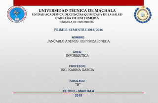 UNIVERSIDAD TÉCNICA DE MACHALA
UNIDAD ACADEMICA DE CIENCIAS QUIMICAS Y DE LA SALUD
CARRERA DE ENFERMERIA
ESCUELA DE ENFERMERIA
PRIMER SEMESTRE 2015- 2016
NOMBRE:
JANCARLO ANDRES ESPINOZA PINEDA
ÁREA:
INFORMATICA
PROFESOR:
ING. KARINA GARCIA
EL ORO – MACHALA
2015
PARALELO:
“B”
 