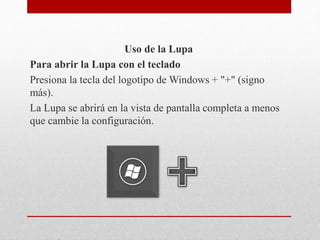 Uso de la Lupa
Para abrir la Lupa con el teclado
Presiona la tecla del logotipo de Windows + "+" (signo
más).
La Lupa se abrirá en la vista de pantalla completa a menos
que cambie la configuración.
 