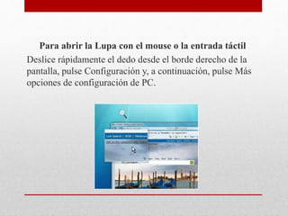 Para abrir la Lupa con el mouse o la entrada táctil
Deslice rápidamente el dedo desde el borde derecho de la
pantalla, pulse Configuración y, a continuación, pulse Más
opciones de configuración de PC.
 