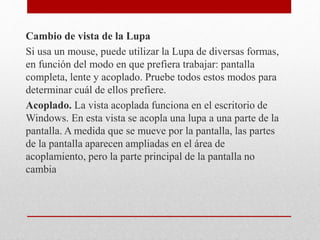Cambio de vista de la Lupa
Si usa un mouse, puede utilizar la Lupa de diversas formas,
en función del modo en que prefiera trabajar: pantalla
completa, lente y acoplado. Pruebe todos estos modos para
determinar cuál de ellos prefiere.
Acoplado. La vista acoplada funciona en el escritorio de
Windows. En esta vista se acopla una lupa a una parte de la
pantalla. A medida que se mueve por la pantalla, las partes
de la pantalla aparecen ampliadas en el área de
acoplamiento, pero la parte principal de la pantalla no
cambia
 