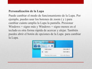 Personalización de la Lupa
Puede cambiar el modo de funcionamiento de la Lupa. Por
ejemplo, puedes usar los botones de zoom ( y ) para
cambiar cuánto amplía la Lupa la pantalla. Presionar
Windows + signo más y Windows + signo menos en el
teclado es otra forma rápida de acercar y alejar. También
puedes abrir el botón de opciones de la Lupa para cambiar
la Lupa.
 