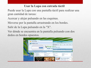 Usar la Lupa con entrada táctil
Puede usar la Lupa con una pantalla táctil para realizar una
gran cantidad de tareas:
Acercar y alejar pulsando en las esquinas.
Moverse por la pantalla arrastrando en los bordes.
Salir de la Lupa pulsando en la "X".
Ver dónde se encuentra en la pantalla pulsando con dos
dedos en bordes opuestos.
 