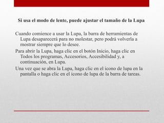 Si usa el modo de lente, puede ajustar el tamaño de la Lupa
Cuando comience a usar la Lupa, la barra de herramientas de
Lupa desaparecerá para no molestar, pero podrá volverla a
mostrar siempre que lo desee.
Para abrir la Lupa, haga clic en el botón Inicio, haga clic en
Todos los programas, Accesorios, Accesibilidad y, a
continuación, en Lupa.
Una vez que se abra la Lupa, haga clic en el icono de lupa en la
pantalla o haga clic en el icono de lupa de la barra de tareas.
 
