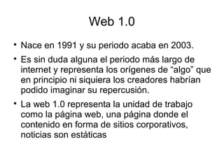 Web 1.0

Nace en 1991 y su periodo acaba en 2003.

Es sin duda alguna el periodo más largo de
internet y representa los orígenes de “algo” que
en principio ni siquiera los creadores habrían
podido imaginar su repercusión.

La web 1.0 representa la unidad de trabajo
como la página web, una página donde el
contenido en forma de sitios corporativos,
noticias son estáticas
 