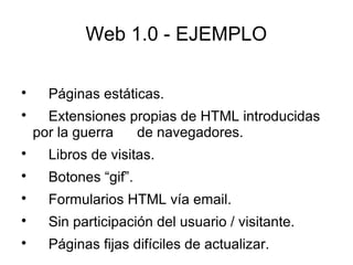 Web 1.0 - EJEMPLO

Páginas estáticas.

Extensiones propias de HTML introducidas
por la guerra de navegadores.

Libros de visitas.

Botones “gif”.

Formularios HTML vía email.

Sin participación del usuario / visitante.

Páginas fijas difíciles de actualizar.
 