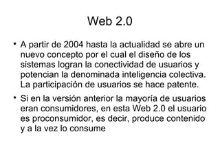 Web 2.0

A partir de 2004 hasta la actualidad se abre un
nuevo concepto por el cual el diseño de los
sistemas logran la conectividad de usuarios y
potencian la denominada inteligencia colectiva.
La participación de usuarios se hace patente.

Si en la versión anterior la mayoría de usuarios
eran consumidores, en esta Web 2.0 el usuario
es proconsumidor, es decir, produce contenido
y a la vez lo consume
 
