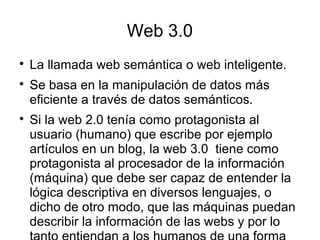 Web 3.0

La llamada web semántica o web inteligente.

Se basa en la manipulación de datos más
eficiente a través de datos semánticos.

Si la web 2.0 tenía como protagonista al
usuario (humano) que escribe por ejemplo
artículos en un blog, la web 3.0 tiene como
protagonista al procesador de la información
(máquina) que debe ser capaz de entender la
lógica descriptiva en diversos lenguajes, o
dicho de otro modo, que las máquinas puedan
describir la información de las webs y por lo
 