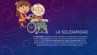 LA SOLIDARIDAD
La solidaridad es uno de los valores humanos mas importantes y esenciales de
todos, la solidaridad es lo que hace una persona cuando otro necesita de su
ayuda, la solidaridad es la colaboración que alguien puede brindar para se
pueda terminar una tarea en especial, es ese sentimiento que se siente y da
ganas de ayudar a los demás sin intención de recibir algo a cambio.
 