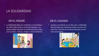 LA SOLIDARIDAD
EN EL HOGAR
• a solidaridad debe ser enseñada y transmitida a
los niños sobre todo a través del ejemplo. Los
padres deben ejercitar la solidaridad entre ellos,
con sus hijos, vecinos, amigos y otros familiares.
EN EL COLEGIO
• Ayudar a los demás no se ciñe solo a la Navidad.
Hay escuelas que involucran todo el curso a sus
alumnos y familias en acciones directas con los
más necesitados.
 
