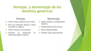 Ventajas y desventajas de los
dominios genéricos
Ventajas
 Tienen mayor presencia en la web.
 Son una excelente opción si estás
iniciando tu negocio.
 Tienen alcance internacional.
 Facilitan la promoción en
marketing digital y offline.
Desventajas
 Debes realizar la configuración
regional.
 Pierdes potencial de marca.
 Menor disponibilidad
 Pueden causar desconfianza
 