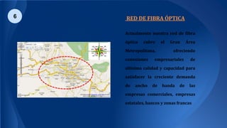 RED DE FIBRA ÓPTICA
Actualmente nuestra red de fibra
óptica cubre el Gran Área
Metropolitana, ofreciendo
conexiones empresariales de
altísima calidad y capacidad para
satisfacer la creciente demanda
de ancho de banda de las
empresas comerciales, empresas
estatales, bancos y zonas francas.
6
 