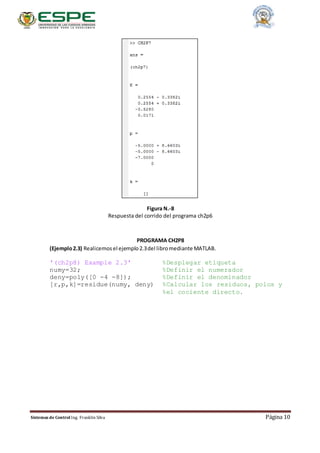 Sistemas de Control Ing. Franklin Silva Página 10
Figura N.-8
Respuesta del corrido del programa ch2p6
PROGRAMA CH2P8
(Ejemplo2.3) Realicemosel ejemplo2.3del libromediante MATLAB.
'(ch2p8) Example 2.3' %Desplegar etiqueta
numy=32; %Definir el numerador
deny=poly([0 -4 -8]); %Definir el denominador
[r,p,k]=residue(numy, deny) %Calcular los residuos, polos y
%el cociente directo.
 
