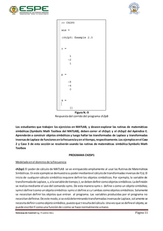 Sistemas de Control Ing. Franklin Silva Página 11
Figura N.-9
Respuesta del corrido del programa ch2p8
Los estudiantes que trabajen los ejercicios en MATLAB, y deseen explorar las rutinas de matemáticas
simbólicas (Symbolic Math Toolbox del MATLAB), deben correr el ch2sp1 y el ch2sp2 del Apéndice E.
Aprenderán a construir objetos simbólicos y luego hallar las transformadas de Laplace y transformadas
inversasde Laplace de funcionesenlafrecuenciayen el tiempo,respectivamente.Los ejemplosenel Caso
2 y Caso 3 de esta sección se resolverán usando las rutinas de matemáticas simbólica Symbolic Math
Toolbox
PROGRAMA CH2SP1
Modeladoenel dominiode lafrecuencia
ch2sp1 El poder de cálculo de MATLAB se ve enriquecido ampliamente al usar las Rutinasde Matemáticas
Simbólicas.Eneste ejemplose demuestrasupodermedianteel cálculode transformadasinversasde F(s).El
inicio de cualquier cálculo simbólico requiere definir los objetos simbólicos. Por ejemplo, la variable de
transformadade Laplace,s,olavariablede tiempo,t,se debendefinircomoobjetossimbólicos.Ladefinición
se realiza mediante el uso del comando syms. De esta manera syms s define s como un objeto simbólico;
symst define tcomo unobjetosimbólico:symsst define as y t ambas comoobjetossimbólicos.Solamente
se necesitan definir los objetos que entran al programa. Las variables producidas por el programa no
necesitandefinirse.De este modo,si se estádeterminandotransformadasinversasde Laplace,solamente se
necesitadefinirscomoobjetosimbólico,puestoque tresultadelcálculo.Unavezque se defineel objeto,se
puede escribirFcomouna funciónde scomo se hace normalmente amano.
 