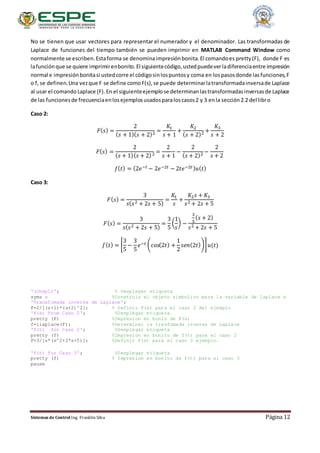 Sistemas de Control Ing. Franklin Silva Página 12
No se tienen que usar vectores para representar el numerador y el denominador. Las transformadas de
Laplace de funciones del tiempo también se pueden imprimir en MATLAB Command Window como
normalmente se escriben.Estaforma se denominaimpresiónbonita.El comandoes pretty(F), donde F es
lafunciónque se quiere imprimirenbonito.El siguientecódigo,ustedpuedeverladiferenciaentre impresión
normal e impresiónbonitasi ustedcorre el códigosinlospuntosy coma en lospasosdonde lasfunciones,F
o f, se definen.Una vezque F se define comoF(s),se puede determinarlatransformadainversade Laplace
al usar el comando Laplace (F).En el siguienteejemplose determinanlastransformadasinversasde Laplace
de las funcionesde frecuenciaenlosejemplosusadosparaloscasos2 y 3 enla sección2.2 del libro
Caso 2:
𝐹( 𝑠) =
2
( 𝑠 + 1)( 𝑠 + 2)2 =
𝐾1
𝑠 + 1
+
𝐾2
( 𝑠 + 2)2 +
𝐾3
𝑠 + 2
𝐹( 𝑠) =
2
( 𝑠 + 1)( 𝑠 + 2)2 =
2
𝑠 + 1
−
2
( 𝑠 + 2)2 −
2
𝑠 + 2
𝑓( 𝑡) = (2𝑒−𝑡 − 2𝑒−2𝑡 − 2𝑡𝑒−2𝑡) 𝑢( 𝑡)
Caso 3:
𝐹( 𝑠) =
3
𝑠( 𝑠2 + 2𝑠 + 5)
=
𝐾1
𝑠
+
𝐾2 𝑠 + 𝐾3
𝑠2 + 2𝑠 + 5
𝐹( 𝑠) =
3
𝑠( 𝑠2 + 2𝑠 + 5)
=
3
5
(
1
𝑠
) −
3
5
( 𝑠 + 2)
𝑠2 + 2𝑠 + 5
𝑓( 𝑡) = [
3
5
−
3
5
𝑒−𝑡 (cos(2𝑡) +
1
2
𝑠𝑒𝑛(2𝑡))] 𝑢(𝑡)
'(chsp1)'; % Desplegar etiqueta
syms s %Construir el objeto simbolico para la variable de laplace s
'Transfomada inversa de Laplace';
F=2/[(s+1)*(s+2)^2]; % Definir F(s) para el caso 2 del ejemplo
'F(s) from Caso 2'; %Desplegar etiqueta
pretty (F) %Impresion en bonio de F(s)
f=ilaplace(F); %Determinar la trasfomada inversa de Laplace
'f(t) for Caso 2'; %Desplegar etiqueta
pretty (f) %Impresion en bonito de f(t) para el caso 2
F=3/[s*(s^2+2*s+5)]; %Definir F(s) para el caso 3 ejemplo.
'f(t) for Caso 3'; %Desplegar etiqueta
pretty (f) % Impresion en bonito de f(t) para el caso 3
pause
 