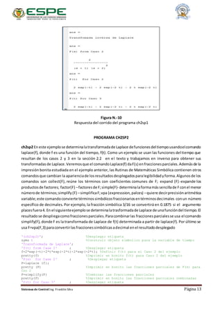 Sistemas de Control Ing. Franklin Silva Página 13
Figura N.-10
Respuesta del corrido del programa ch2sp1
PROGRAMA CH2SP2
ch2sp2 En este ejemplose determinalatransformadade Laplace defuncionesdel tiempousandoelcomando
laplace(f), donde f es una función del tiempo, f(t). Como un ejemplo se usan las funciones del tiempo que
resultan de los casos 2 y 3 en la sección 2.2 en el texto y trabajamos en inverso para obtener sus
transformadasde Laplace.Veremosque el comandoLaplace(f) daF(s) enfraccionesparciales.Ademásde la
impresión bonita estudiada en el ejemplo anterior, las Rutinas de Matemáticas Simbólica contienen otros
comandosque cambian la aparienciade losresultadosdesplegadosparalegibilidadyforma.Algunosde los
comandos son collect(F), reúne los términos con coeficientes comunes de F; expand (F)-expande los
productosde factores; factor(F) –factoresde F;simple(F)- determinalaformamássencillade Fconel menor
númerode términos;simplify(F) –simplificaF;vpa (expresssion,palces) –quiere decirprecisiónaritmética
variable;este comandoconvierte términossimbólicosfraccionariosentérminosdecimales conun número
específico de decimales. Por ejemplo, la fracción simbólica 3/16 se convertirá en 0.1875 si el argumento
placesfuera4. En el siguienteejemplose determinalatrasformadade Laplace de unafuncióndel tiempo.El
resultadose despliegacomofraccionesparciales.Paracombinarlas fraccionesparcialesse usa el comando
simplify(F), donde F es la transformada de Laplace de f(t) determinada a partir de laplace(f). Por último se
usa F=vpa(F,3) paraconvertirlasfraccionessimbólicasadecimal enel resultadodesplegado
'(ch2sp2)'; %Desplegar etiqueta
syms t %Construir objeto simbolico para la variable de tiempo
'Transformada de Laplace';
'f(t) from Case 2' ; %Desplegar etiqueta
f=2*exp(-t)-2*t*exp(-2*t)-2*exp(-2*t); %Definir f(t) para el Caso 2 del ejemplo
pretty(f) %Imprimir en bonito f(t) para Caso 2 del ejemplo
'F(s) for Case 2' ; %Desplegar etiqueta
F=laplace (f);
pretty (F) %Imprimir en bonito las fracciones parciales de F(s) para
Cso 2
F=simplify(F) %Combinar las fracciones parciales
pretty(F) %Imprimir en bonito las fracciones parciales combinadas
'f(t) for Caso 3' ; %Desplegar etiqueta
 